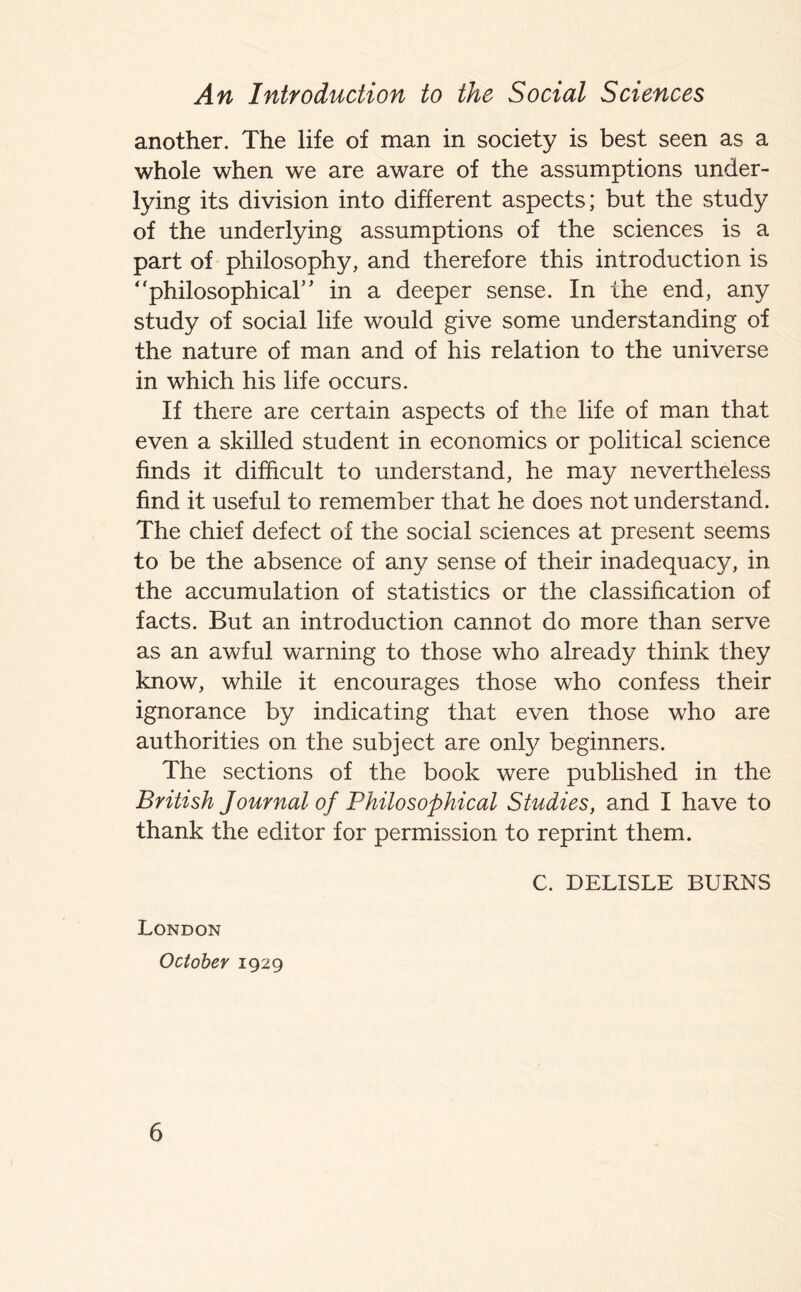 another. The life of man in society is best seen as a whole when we are aware of the assumptions under- lying its division into different aspects; but the study of the underlying assumptions of the sciences is a part of philosophy, and therefore this introduction is “philosophical” in a deeper sense. In the end, any study of social life would give some understanding of the nature of man and of his relation to the universe in which his life occurs. If there are certain aspects of the life of man that even a skilled student in economics or political science finds it difficult to understand, he may nevertheless find it useful to remember that he does not understand. The chief defect of the social sciences at present seems to be the absence of any sense of their inadequacy, in the accumulation of statistics or the classification of facts. But an introduction cannot do more than serve as an awful warning to those who already think they know, while it encourages those who confess their ignorance by indicating that even those who are authorities on the subject are only beginners. The sections of the book were published in the British Journal of Philosophical Studies, and I have to thank the editor for permission to reprint them. C. DELISLE BURNS London October 1929