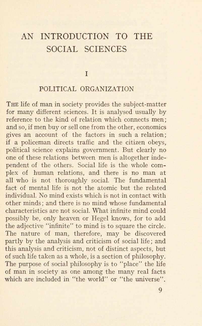 AN INTRODUCTION TO THE SOCIAL SCIENCES I POLITICAL ORGANIZATION The life of man in society provides the subject-matter for many different sciences. It is analysed usually by reference to the kind of relation which connects men; and so, if men buy or sell one from the other, economics gives an account of the factors in such a relation; if a policeman directs traffic and the citizen obeys, political science explains government. But clearly no one of these relations between men is altogether inde- pendent of the others. Social life is the whole com- plex of human relations, and there is no man at all who is not thoroughly social. The fundamental fact of mental life is not the atomic but the related individual. No mind exists which is not in contact with other minds; and there is no mind whose fundamental characteristics are not social. What infinite mind could possibly be, only heaven or Hegel knows, for to add the adjective “infinite” to mind is to square the circle. The nature of man, therefore, may be discovered partly by the analysis and criticism of social life; and this analysis and criticism, not of distinct aspects, but of such life taken as a whole, is a section of philosophy. The purpose of social philosophy is to “place” the life of man in society as one among the many real facts which are included in “the world” or “the universe”.