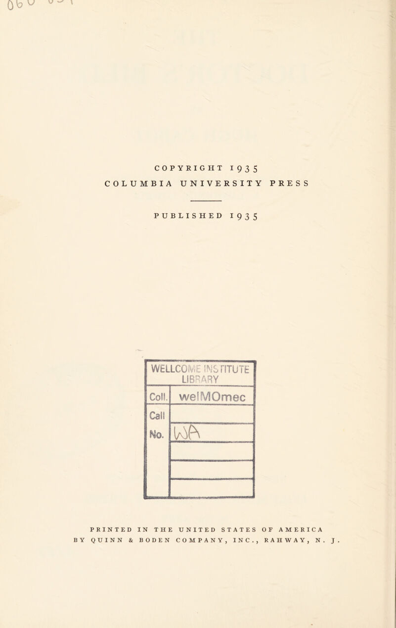 COPYRIGHT 1935 COLUMBIA UNIVERSITY PRESS PUBLISHED 1935 WELLCOiV.E INS riTUTE LIBRARY Coll. welMOmec Call No. PRINTED IN THE UNITED STATES OF AMERICA BY QUINN & BODEN COMPANY, INC., RAHWAY, N. J.