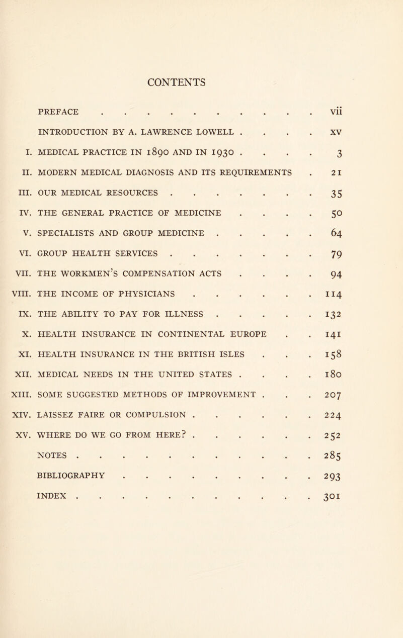 CONTENTS PREFACE Vii INTRODUCTION BY A. LAWRENCE LOWELL .... XV I. MEDICAL PRACTICE IN 189O AND IN I93O .... 3 II. MODERN MEDICAL DIAGNOSIS AND ITS REQUIREMENTS . 2 I III. OUR MEDICAL RESOURCES 35 IV. THE GENERAL PRACTICE OF MEDICINE . . . . 50 V. SPECIALISTS AND GROUP MEDICINE 64 VI. GROUP HEALTH SERVICES 79 VII. THE workmen’s COMPENSATION ACTS .... 94 VHI. THE INCOME OF PHYSICIANS II4 IX. THE ABILITY TO PAY FOR ILLNESS 132 X. HEALTH INSURANCE IN CONTINENTAL EUROPE . . 14I XI. HEALTH INSURANCE IN THE BRITISH ISLES . . . 158 XII. MEDICAL NEEDS IN THE UNITED STATES . . . . 180 XHI. SOME SUGGESTED METHODS OF IMPROVEMENT . . . 207 XIV. LAISSEZ FAIRE OR COMPULSION 2 24 XV. WHERE DO WE GO FROM HERE? 252 NOTES 285 BIBLIOGRAPHY 293 INDEX 301
