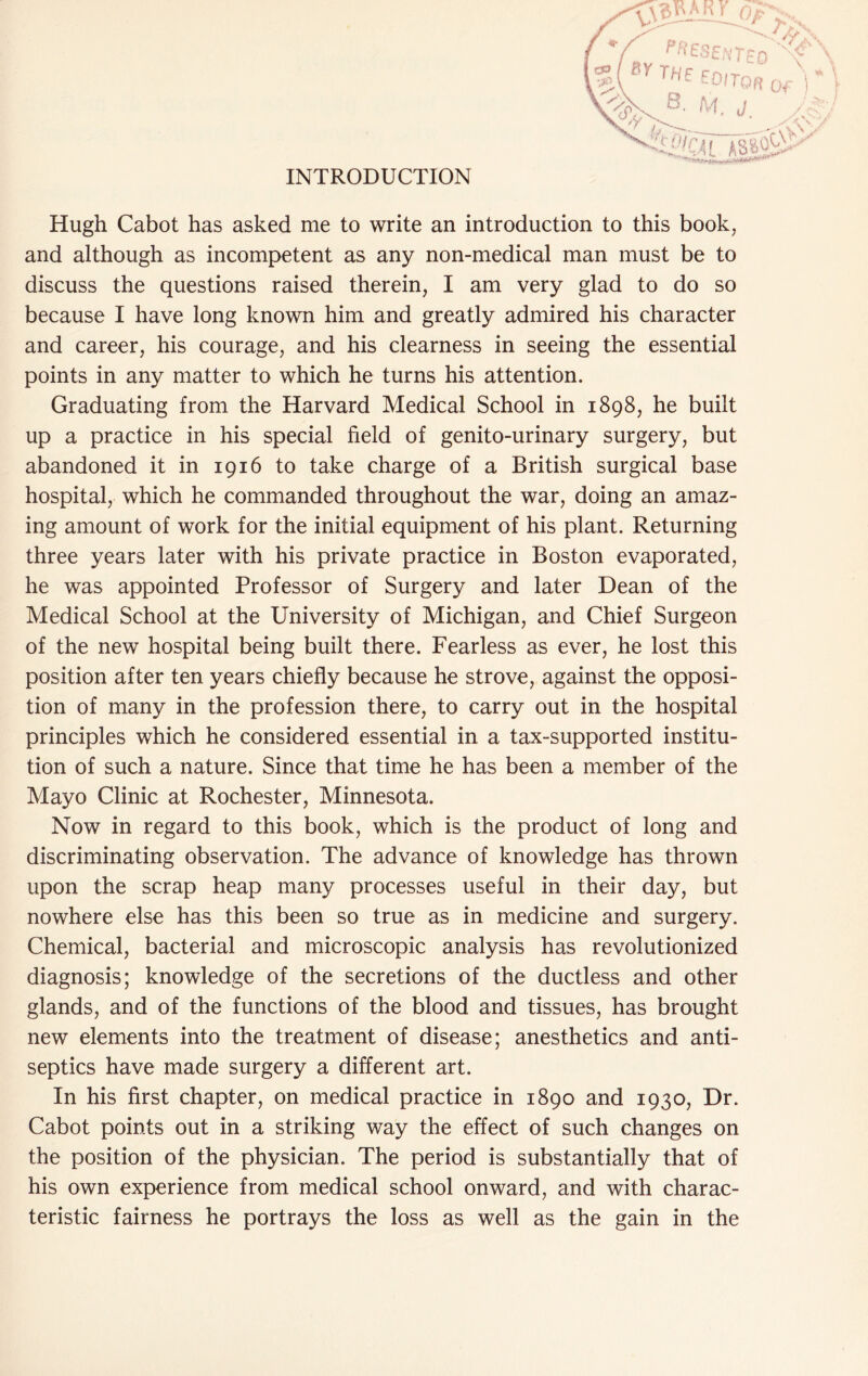 INTRODUCTION Hugh Cabot has asked me to write an introduction to this book, and although as incompetent as any non-medical man must be to discuss the questions raised therein, I am very glad to do so because I have long known him and greatly admired his character and career, his courage, and his clearness in seeing the essential points in any matter to which he turns his attention. Graduating from the Harvard Medical School in 1898, he built up a practice in his special field of genito-urinary surgery, but abandoned it in 1916 to take charge of a British surgical base hospital, which he commanded throughout the war, doing an amaz- ing amount of work for the initial equipment of his plant. Returning three years later with his private practice in Boston evaporated, he was appointed Professor of Surgery and later Dean of the Medical School at the University of Michigan, and Chief Surgeon of the new hospital being built there. Fearless as ever, he lost this position after ten years chiefly because he strove, against the opposi- tion of many in the profession there, to carry out in the hospital principles which he considered essential in a tax-supported institu- tion of such a nature. Since that time he has been a member of the Mayo Clinic at Rochester, Minnesota. Now in regard to this book, which is the product of long and discriminating observation. The advance of knowledge has thrown upon the scrap heap many processes useful in their day, but nowhere else has this been so true as in medicine and surgery. Chemical, bacterial and microscopic analysis has revolutionized diagnosis; knowledge of the secretions of the ductless and other glands, and of the functions of the blood and tissues, has brought new elements into the treatment of disease; anesthetics and anti- septics have made surgery a different art. In his first chapter, on medical practice in 1890 and 1930, Dr. Cabot points out in a striking way the effect of such changes on the position of the physician. The period is substantially that of his own experience from medical school onward, and with charac- teristic fairness he portrays the loss as well as the gain in the