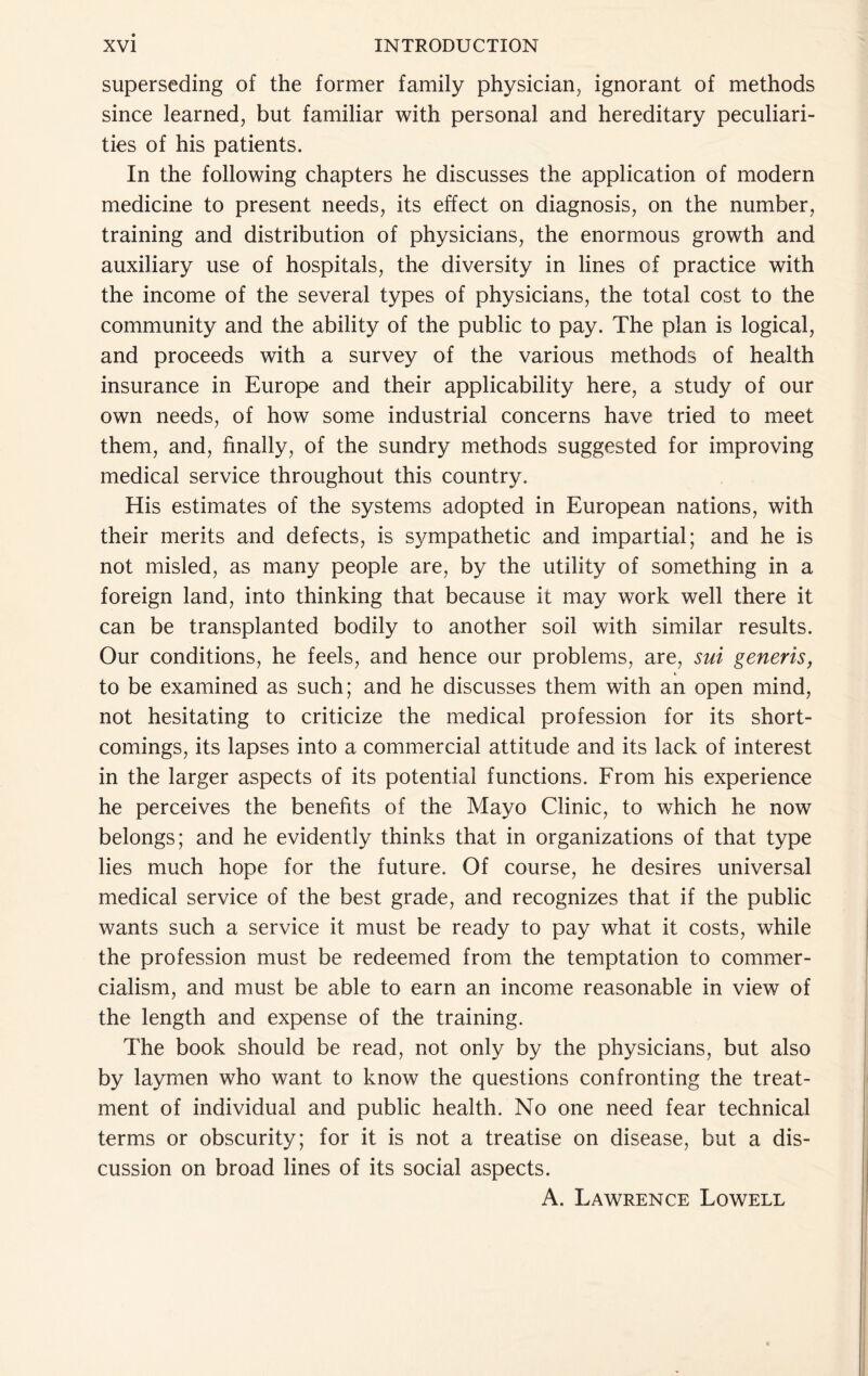 superseding of the former family physician^ ignorant of methods since learned, but familiar with personal and hereditary peculiari- ties of his patients. In the following chapters he discusses the application of modern medicine to present needs, its effect on diagnosis, on the number, training and distribution of physicians, the enormous growth and auxiliary use of hospitals, the diversity in lines of practice with the income of the several types of physicians, the total cost to the community and the ability of the public to pay. The plan is logical, and proceeds with a survey of the various methods of health insurance in Europe and their applicability here, a study of our own needs, of how some industrial concerns have tried to meet them, and, finally, of the sundry methods suggested for improving medical service throughout this country. His estimates of the systems adopted in European nations, with their merits and defects, is sympathetic and impartial; and he is not misled, as many people are, by the utility of something in a foreign land, into thinking that because it may work well there it can be transplanted bodily to another soil with similar results. Our conditions, he feels, and hence our problems, are, sui generis, to be examined as such; and he discusses them with an open mind, not hesitating to criticize the medical profession for its short- comings, its lapses into a commercial attitude and its lack of interest in the larger aspects of its potential functions. From his experience he perceives the benefits of the Mayo Clinic, to which he now belongs; and he evidently thinks that in organizations of that type lies much hope for the future. Of course, he desires universal medical service of the best grade, and recognizes that if the public wants such a service it must be ready to pay what it costs, while the profession must be redeemed from the temptation to commer- cialism, and must be able to earn an income reasonable in view of the length and expense of the training. The book should be read, not only by the physicians, but also by laymen who want to know the questions confronting the treat- ment of individual and public health. No one need fear technical terms or obscurity; for it is not a treatise on disease, but a dis- cussion on broad lines of its social aspects. A. Lawrence Lowell