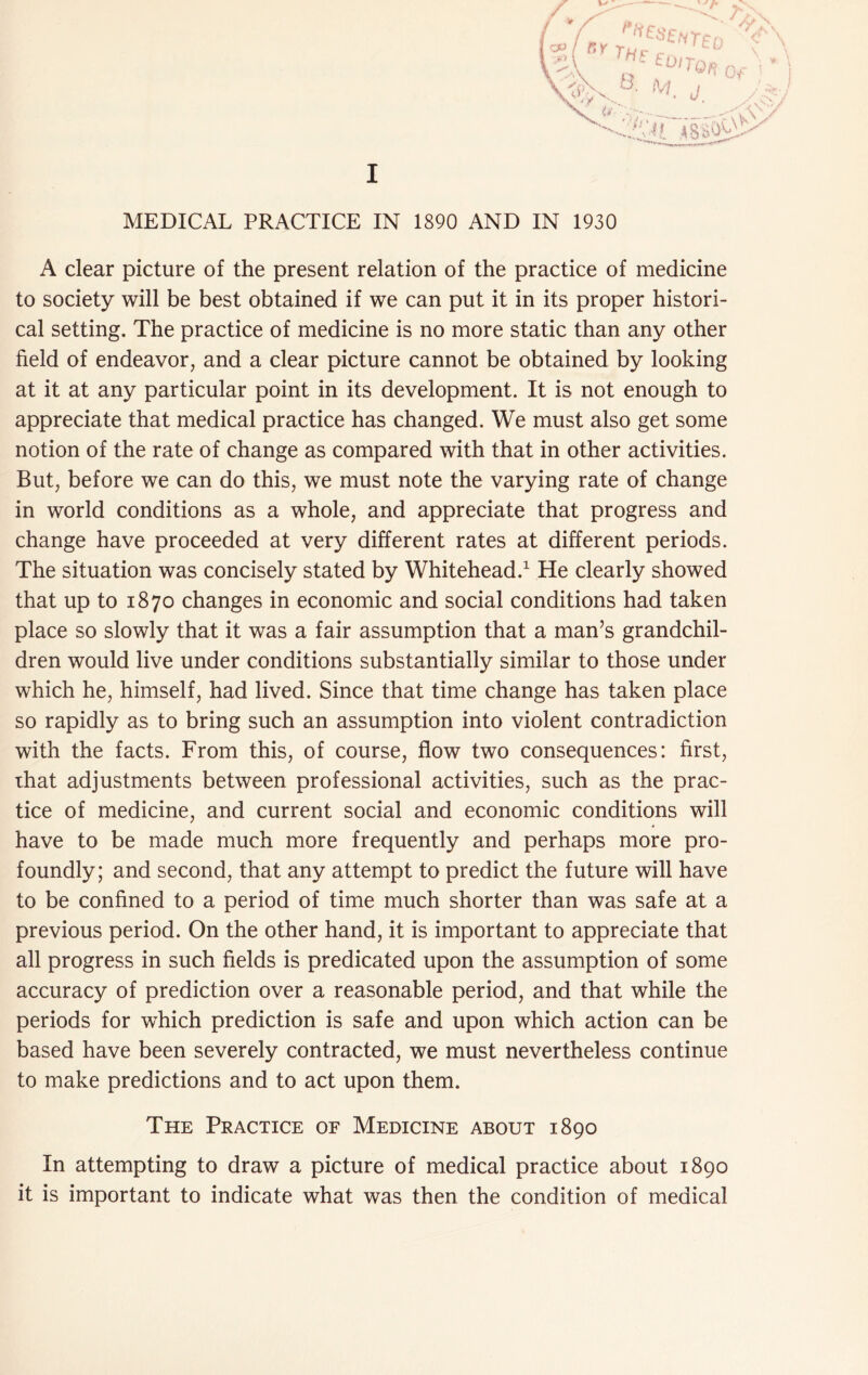 MEDICAL PRACTICE IN 1890 AND IN 1930 A clear picture of the present relation of the practice of medicine to society will be best obtained if we can put it in its proper histori- cal setting. The practice of medicine is no more static than any other field of endeavor, and a clear picture cannot be obtained by looking at it at any particular point in its development. It is not enough to appreciate that medical practice has changed. We must also get some notion of the rate of change as compared with that in other activities. But, before we can do this, we must note the varying rate of change in world conditions as a whole, and appreciate that progress and change have proceeded at very different rates at different periods. The situation was concisely stated by Whitehead.^ He clearly showed that up to 1870 changes in economic and social conditions had taken place so slowly that it was a fair assumption that a man’s grandchil- dren would live under conditions substantially similar to those under which he, himself, had lived. Since that time change has taken place so rapidly as to bring such an assumption into violent contradiction with the facts. From this, of course, flow two consequences: first, that adjustments between professional activities, such as the prac- tice of medicine, and current social and economic conditions will have to be made much more frequently and perhaps more pro- foundly; and second, that any attempt to predict the future will have to be confined to a period of time much shorter than was safe at a previous period. On the other hand, it is important to appreciate that all progress in such fields is predicated upon the assumption of some accuracy of prediction over a reasonable period, and that while the periods for which prediction is safe and upon which action can be based have been severely contracted, we must nevertheless continue to make predictions and to act upon them. The Practice of Medicine about 1890 In attempting to draw a picture of medical practice about 1890 it is important to indicate what was then the condition of medical