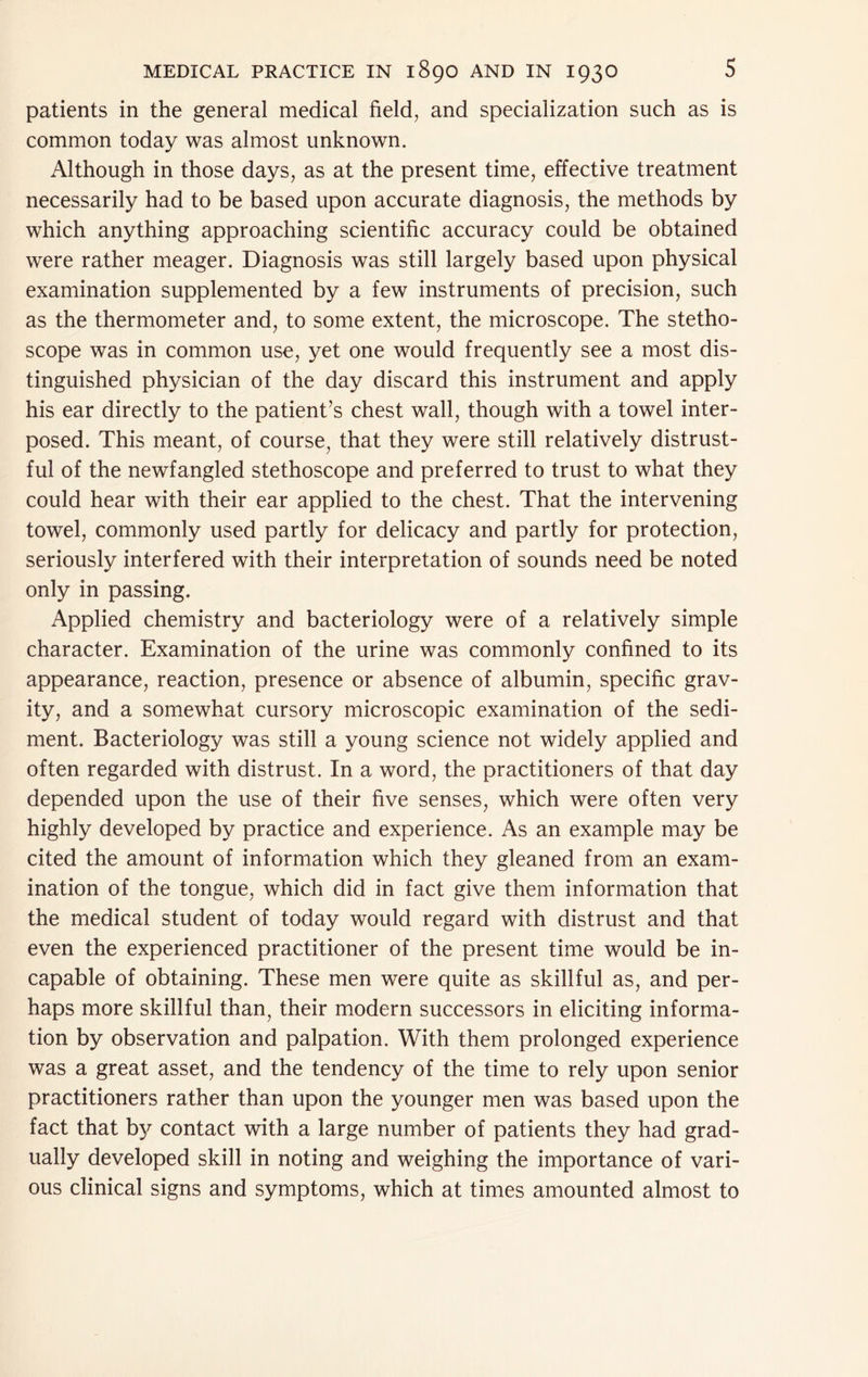patients in the general medical field, and specialization such as is common today was almost unknown. Although in those days, as at the present time, effective treatment necessarily had to be based upon accurate diagnosis, the methods by which anything approaching scientific accuracy could be obtained were rather meager. Diagnosis was still largely based upon physical examination supplemented by a few instruments of precision, such as the thermometer and, to some extent, the microscope. The stetho- scope was in common use, yet one would frequently see a most dis- tinguished physician of the day discard this instrument and apply his ear directly to the patient’s chest wall, though with a towel inter- posed. This meant, of course^ that they were still relatively distrust- ful of the newfangled stethoscope and preferred to trust to what they could hear with their ear applied to the chest. That the intervening towel, commonly used partly for delicacy and partly for protection, seriously interfered with their interpretation of sounds need be noted only in passing. Applied chemistry and bacteriology were of a relatively simple character. Examination of the urine was commonly confined to its appearance, reaction, presence or absence of albumin, specific grav- ity, and a somewhat cursory microscopic examination of the sedi- ment. Bacteriology was still a young science not widely applied and often regarded with distrust. In a word, the practitioners of that day depended upon the use of their five senses, which were often very highly developed by practice and experience. As an example may be cited the amount of information which they gleaned from an exam- ination of the tongue, which did in fact give them information that the medical student of today would regard with distrust and that even the experienced practitioner of the present time would be in- capable of obtaining. These men were quite as skillful as, and per- haps more skillful than, their modern successors in eliciting informa- tion by observation and palpation. With them prolonged experience was a great asset, and the tendency of the time to rely upon senior practitioners rather than upon the younger men was based upon the fact that by contact with a large number of patients they had grad- ually developed skill in noting and weighing the importance of vari- ous clinical signs and symptoms, which at times amounted almost to
