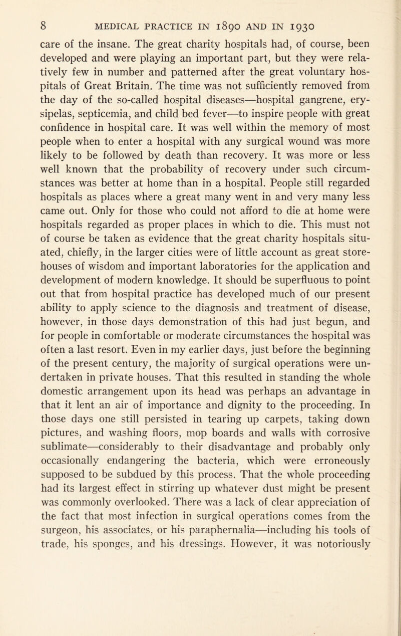care of the insane. The great charity hospitals had, of course, been developed and were playing an important part, but they were rela- tively few in number and patterned after the great voluntary hos- pitals of Great Britain. The time was not sufficiently removed from the day of the so-called hospital diseases—^hospital gangrene, ery- sipelas, septicemia, and child bed fever—to inspire people with great confidence in hospital care. It was well within the memory of most people when to enter a hospital with any surgical wound was more likely to be followed by death than recovery. It was more or less well known that the probability of recovery under such circum- stances was better at home than in a hospital. People still regarded hospitals as places where a great many went in and very many less came out. Only for those who could not afford to die at home were hospitals regarded as proper places in which to die. This must not of course be taken as evidence that the great charity hospitals situ- ated, chiefly, in the larger cities were of little account as great store- houses of wisdom and important laboratories for the application and development of modern knowledge. It should be superfluous to point out that from hospital practice has developed much of our present ability to apply science to the diagnosis and treatment of disease, however, in those days demonstration of this had just begun, and for people in comfortable or moderate circumstances the hospital was often a last resort. Even in my earlier days, just before the beginning of the present century, the majority of surgical operations were un- dertaken in private houses. That this resulted in standing the whole domestic arrangement upon its head was perhaps an advantage in that it lent an air of importance and dignity to the proceeding. In those days one still persisted in tearing up carpets, taking down pictures, and washing floors, mop boards and walls with corrosive sublimate—considerably to their disadvantage and probably only occasionally endangering the bacteria, which were erroneously supposed to be subdued by this process. That the whole proceeding had its largest effect in stirring up whatever dust might be present was commonly overlooked. There was a lack of clear appreciation of the fact that most infection in surgical operations comes from the surgeon, his associates, or his paraphernalia—including his tools of trade, his sponges, and his dressings. However, it was notoriously
