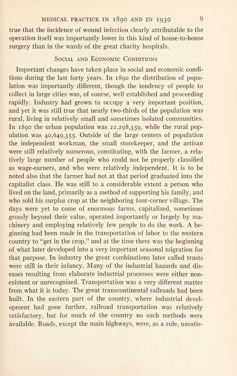 true that the incidence of wound infection clearly attributable to the operation itself was importantly lower in this kind of house-to-house surgery than in the wards of the great charity hospitals. Social and Economic Conditions Important changes have taken place in social and economic condi- tions during the last forty years. In 1890 the distribution of popu- lation was importantly different, though the tendency of people to collect in large cities was, of course, well established and proceeding rapidly. Industry had grown to occupy a very important position, and yet it was still true that nearly two-thirds of the population was rural, living in relatively small and sometimes isolated communities. In 1890 the urban population was 22,298,359, while the rural pop- ulation was 40,649,355. Outside of the large centers of population the independent workman, the small storekeeper, and the artisan were still relatively numerous, constituting, with the farmer, a rela- tively large number of people who could not be properly classified as wage-earners, and who were relatively independent. It is to be noted also that the farmer had not at that period graduated into the capitalist class. He was still to a considerable extent a person who lived on the land, primarily as a method of supporting his family, and who sold his surplus crop at the neighboring four-corner village. The days were yet to come of enormous farms, capitalized, sometimes grossly beyond their value, operated importantly or largely by ma- chinery and employing relatively few people to do the work. A be- ginning had been made in the transportation of labor to the western country to ‘^get in the crop,” and at the time there was the beginning of what later developed into a very important seasonal migration for that purpose. In industry the great combinations later called trusts were still in their infancy. Many of the industrial hazards and dis- eases resulting from elaborate industrial processes were either non- existent or unrecognized. Transportation was a very different matter from what it is today. The great transcontinental railroads had been built. In the eastern part of the country, where industrial devel- opment had gone further, railroad transportation was relatively satisfactory, but for much of the country no such methods were available. Roads, except the main highways, were, as a rule, unsatis-