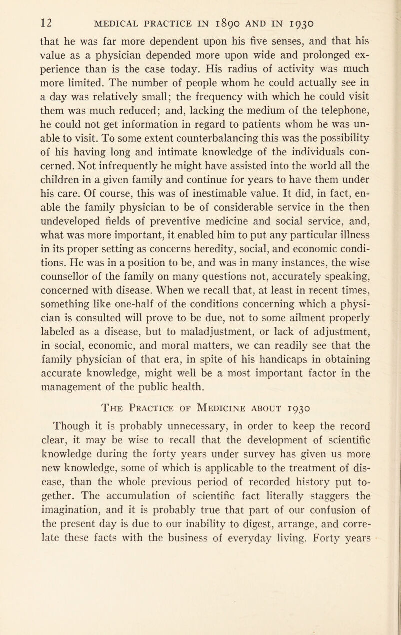 that he was far more dependent upon his five senses, and that his value as a physician depended more upon wide and prolonged ex- perience than is the case today. His radius of activity was much more limited. The number of people whom he could actually see in a day was relatively small; the frequency with which he could visit them was much reduced; and, lacking the medium of the telephone, he could not get information in regard to patients whom he was un- able to visit. To some extent counterbalancing this was the possibility of his having long and intimate knowledge of the individuals con- cerned. Not infrequently he might have assisted into the world all the children in a given family and continue for years to have them under his care. Of course, this was of inestimable value. It did, in fact, en- able the family physician to be of considerable service in the then undeveloped fields of preventive medicine and social service, and, what was more important, it enabled him to put any particular illness in its proper setting as concerns heredity, social, and economic condi- tions. He was in a position to be, and was in many instances, the wise counsellor of the family on many questions not, accurately speaking, concerned with disease. When we recall that, at least in recent times, something like one-half of the conditions concerning which a physi- cian is consulted will prove to be due, not to some ailment properly labeled as a disease, but to maladjustment, or lack of adjustment, in social, economic, and moral matters, we can readily see that the family physician of that era, in spite of his handicaps in obtaining accurate knowledge, might well be a most important factor in the management of the public health. The Practice of Medicine about 1930 Though it is probably unnecessary, in order to keep the record clear, it may be wise to recall that the development of scientific knowledge during the forty years under survey has given us more new knowledge, some of which is applicable to the treatment of dis- ease, than the whole previous period of recorded history put to- gether. The accumulation of scientific fact literally staggers the imagination, and it is probably true that part of our confusion of the present day is due to our inability to digest, arrange, and corre- late these facts with the business of everyday living. Forty years