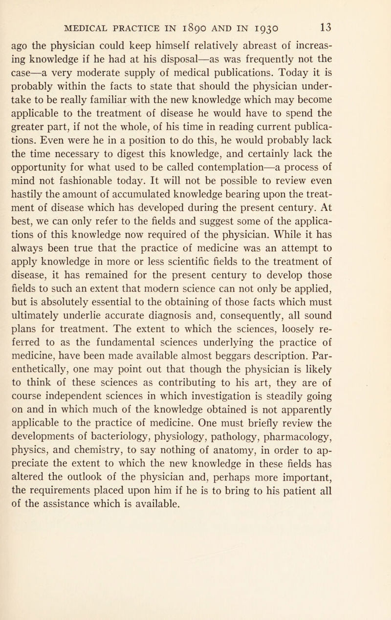 ago the physician could keep himself relatively abreast of increas- ing knowledge if he had at his disposal—as was frequently not the case—a very moderate supply of medical publications. Today it is probably within the facts to state that should the physician under- take to be really familiar with the new knowledge which may become applicable to the treatment of disease he would have to spend the greater part, if not the whole, of his time in reading current publica- tions. Even were he in a position to do this, he would probably lack the time necessary to digest this knowledge, and certainly lack the opportunity for what used to be called contemplation—a process of mind not fashionable today. It will not be possible to review even hastily the amount of accumulated knowledge bearing upon the treat- ment of disease which has developed during the present century. At best, we can only refer to the fields and suggest some of the applica- tions of this knowledge now required of the physician. While it has always been true that the practice of medicine was an attempt to apply knowledge in more or less scientific fields to the treatment of disease, it has remained for the present century to develop those fields to such an extent that modern science can not only be applied, but is absolutely essential to the obtaining of those facts which must ultimately underlie accurate diagnosis and, consequently, all sound plans for treatment. The extent to which the sciences, loosely re- ferred to as the fundamental sciences underlying the practice of medicine, have been made available almost beggars description. Par- enthetically, one may point out that though the physician is likely to think of these sciences as contributing to his art, they are of course independent sciences in which investigation is steadily going on and in which much of the knowledge obtained is not apparently applicable to the practice of medicine. One must briefly review the developments of bacteriology, physiology, pathology, pharmacology, physics, and chemistry, to say nothing of anatomy, in order to ap- preciate the extent to which the new knowledge in these fields has altered the outlook of the physician and, perhaps more important, the requirements placed upon him if he is to bring to his patient all of the assistance which is available.