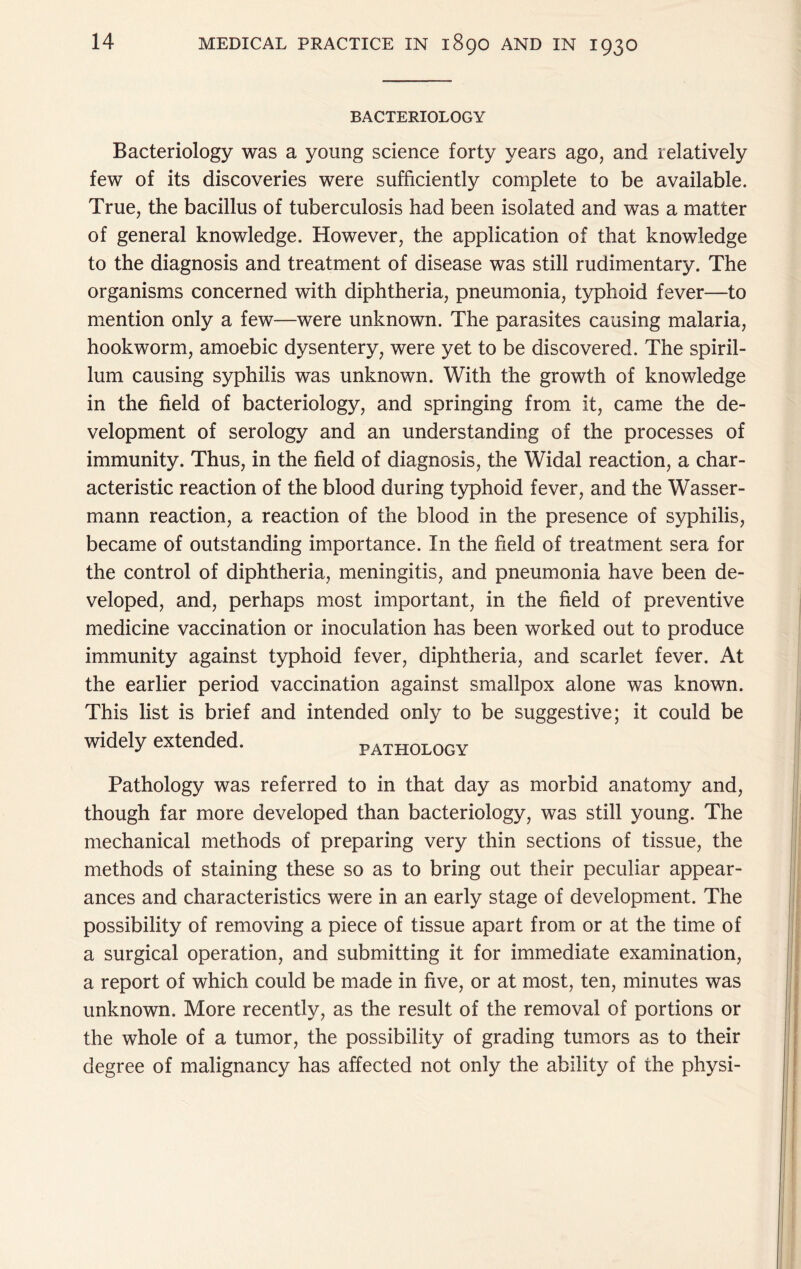 BACTERIOLOGY Bacteriology was a young science forty years ago, and relatively few of its discoveries were sufficiently complete to be available. True, the bacillus of tuberculosis had been isolated and was a matter of general knowledge. However, the application of that knowledge to the diagnosis and treatment of disease was still rudimentary. The organisms concerned with diphtheria, pneumonia, typhoid fever—to mention only a few—were unknown. The parasites causing malaria, hookworm, amoebic dysentery, were yet to be discovered. The spiril- lum causing syphilis was unknown. With the growth of knowledge in the field of bacteriology, and springing from it, came the de- velopment of serology and an understanding of the processes of immunity. Thus, in the field of diagnosis, the Widal reaction, a char- acteristic reaction of the blood during typhoid fever, and the Wasser- mann reaction, a reaction of the blood in the presence of syphilis, became of outstanding importance. In the field of treatment sera for the control of diphtheria, meningitis, and pneumonia have been de- veloped, and, perhaps most important, in the field of preventive medicine vaccination or inoculation has been worked out to produce immunity against typhoid fever, diphtheria, and scarlet fever. At the earlier period vaccination against smallpox alone was known. This list is brief and intended only to be suggestive; it could be widely extended. pathology Pathology was referred to in that day as morbid anatomy and, though far more developed than bacteriology, was still young. The mechanical methods of preparing very thin sections of tissue, the methods of staining these so as to bring out their peculiar appear- ances and characteristics were in an early stage of development. The possibility of removing a piece of tissue apart from or at the time of a surgical operation, and submitting it for immediate examination, a report of which could be made in five, or at most, ten, minutes was unknown. More recently, as the result of the removal of portions or the whole of a tumor, the possibility of grading tumors as to their degree of malignancy has affected not only the ability of the physi-