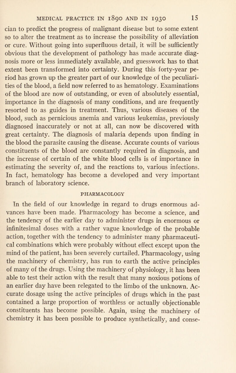 dan to predict the progress of malignant disease but to some extent so to alter the treatment as to increase the possibility of alleviation or cure. Without going into superfluous detail, it will be sufflciently obvious that the development of pathology has made accurate diag- nosis more or less immediately available, and guesswork has to that extent been transformed into certainty. During this forty-year pe- riod has grown up the greater part of our knowledge of the peculiari- ties of the blood, a field now referred to as hematology. Examinations of the blood are now of outstanding, or even of absolutely essential, importance in the diagnosis of many conditions, and are frequently resorted to as guides in treatment. Thus, various diseases of the blood, such as pernicious anemia and various leukemias, previously diagnosed inaccurately or not at all, can now be discovered with great certainty. The diagnosis of malaria depends upon finding in the blood the parasite causing the disease. Accurate counts of various constituents of the blood are constantly required in diagnosis, and the increase of certain of the white blood cells is of importance in estimating the severity of, and the reactions to, various infections. In fact, hematology has become a developed and very important branch of laboratory science. PHARMACOLOGY In the field of our knowledge in regard to drugs enormous ad- vances have been made. Pharmacology has become a science, and the tendency of the earlier day to administer drugs in enormous or infinitesimal doses with a rather vague knowledge of the probable action, together with the tendency to administer many pharmaceuti- cal combinations which were probably without effect except upon the mind of the patient, has been severely curtailed. Pharmacology, using the machinery of chemistry, has run to earth the active principles of many of the drugs. Using the machinery of physiology, it has been able to test their action with the result that many noxious potions of an earlier day have been relegated to the limbo of the unknown. Ac- curate dosage using the active principles of drugs which in the past contained a large proportion of worthless or actually objectionable constituents has become possible. Again, using the machinery of chemistry it has been possible to produce synthetically, and conse-
