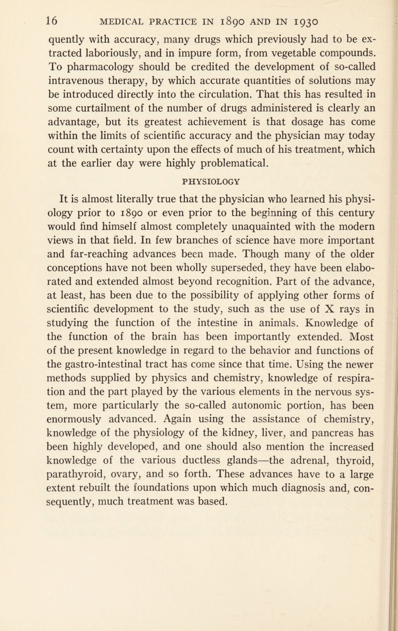 quently with accuracy, many drugs which previously had to be ex- tracted laboriously, and in impure form, from vegetable compounds. To pharmacology should be credited the development of so-called intravenous therapy, by which accurate quantities of solutions may be introduced directly into the circulation. That this has resulted in some curtailment of the number of drugs administered is clearly an advantage, but its greatest achievement is that dosage has come within the limits of scientific accuracy and the physician may today count with certainty upon the effects of much of his treatment, which at the earlier day were highly problematical. PHYSIOLOGY It is almost literally true that the physician who learned his physi- ology prior to 1890 or even prior to the beginning of this century would find himself almost completely unaquainted with the modern views in that field. In few branches of science have more important and far-reaching advances been made. Though many of the older conceptions have not been wholly superseded, they have been elabo- rated and extended almost beyond recognition. Part of the advance, at least, has been due to the possibility of applying other forms of scientific development to the study, such as the use of X rays in studying the function of the intestine in animals. Knowledge of the function of the brain has been importantly extended. Most of the present knowledge in regard to the behavior and functions of the gastro-intestinal tract has come since that time. Using the newer methods supplied by physics and chemistry, knowledge of respira- tion and the part played by the various elements in the nervous sys- tem, more particularly the so-called autonomic portion, has been enormously advanced. Again using the assistance of chemistry, knowledge of the physiology of the kidney, liver, and pancreas has been highly developed, and one should also mention the increased knowledge of the various ductless glands—the adrenal, thyroid, parathyroid, ovary, and so forth. These advances have to a large extent rebuilt the foundations upon which much diagnosis and, con- sequently, much treatment was based.