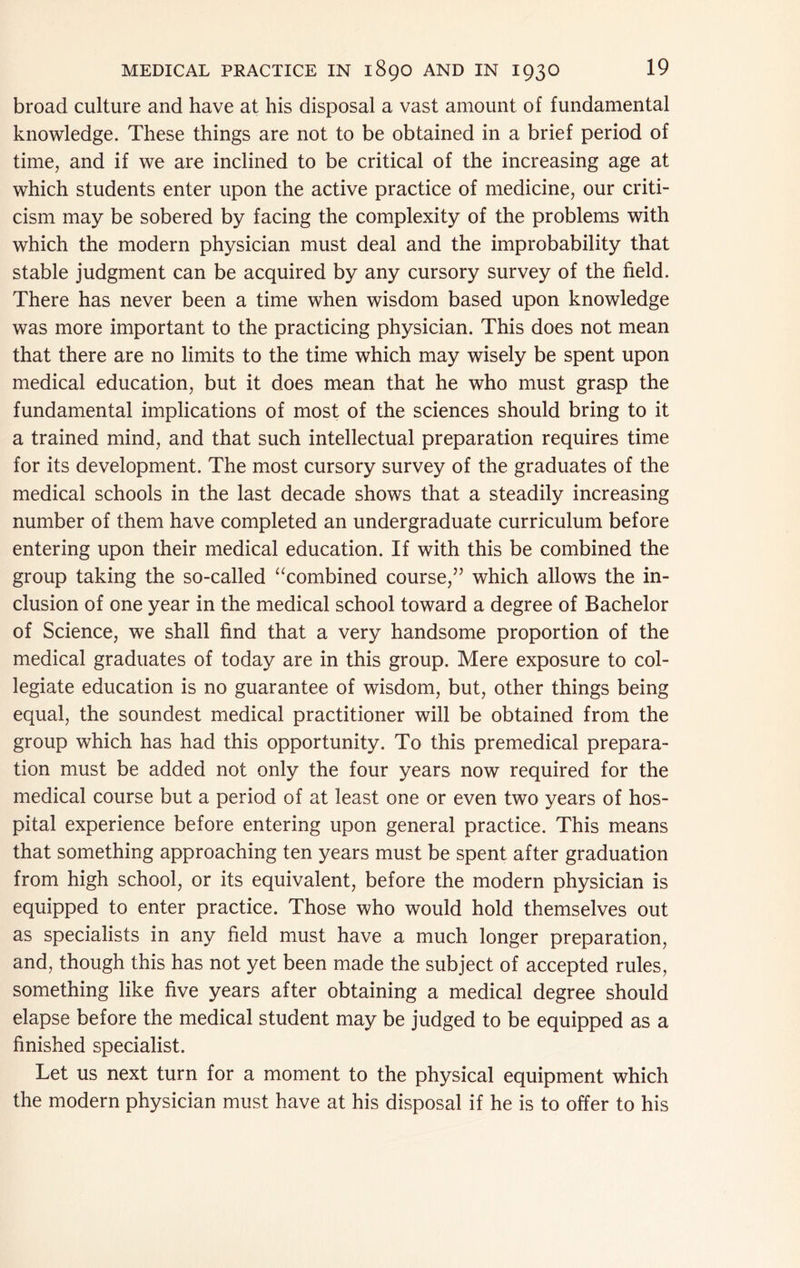 broad culture and have at his disposal a vast amount of fundamental knowledge. These things are not to be obtained in a brief period of time, and if we are inclined to be critical of the increasing age at which students enter upon the active practice of medicine, our criti- cism may be sobered by facing the complexity of the problems with which the modern physician must deal and the improbability that stable judgment can be acquired by any cursory survey of the field. There has never been a time when wisdom based upon knowledge was more important to the practicing physician. This does not mean that there are no limits to the time which may wisely be spent upon medical education, but it does mean that he who must grasp the fundamental implications of most of the sciences should bring to it a trained mind, and that such intellectual preparation requires time for its development. The most cursory survey of the graduates of the medical schools in the last decade shows that a steadily increasing number of them have completed an undergraduate curriculum before entering upon their medical education. If with this be combined the group taking the so-called ‘^combined course,’’ which allows the in- clusion of one year in the medical school toward a degree of Bachelor of Science, we shall find that a very handsome proportion of the medical graduates of today are in this group. Mere exposure to col- legiate education is no guarantee of wisdom, but, other things being equal, the soundest medical practitioner will be obtained from the group which has had this opportunity. To this premedical prepara- tion must be added not only the four years now required for the medical course but a period of at least one or even two years of hos- pital experience before entering upon general practice. This means that something approaching ten years must be spent after graduation from high school, or its equivalent, before the modern physician is equipped to enter practice. Those who would hold themselves out as specialists in any field must have a much longer preparation, and, though this has not yet been made the subject of accepted rules, something like five years after obtaining a medical degree should elapse before the medical student may be judged to be equipped as a finished specialist. Let us next turn for a moment to the physical equipment which the modern physician must have at his disposal if he is to offer to his