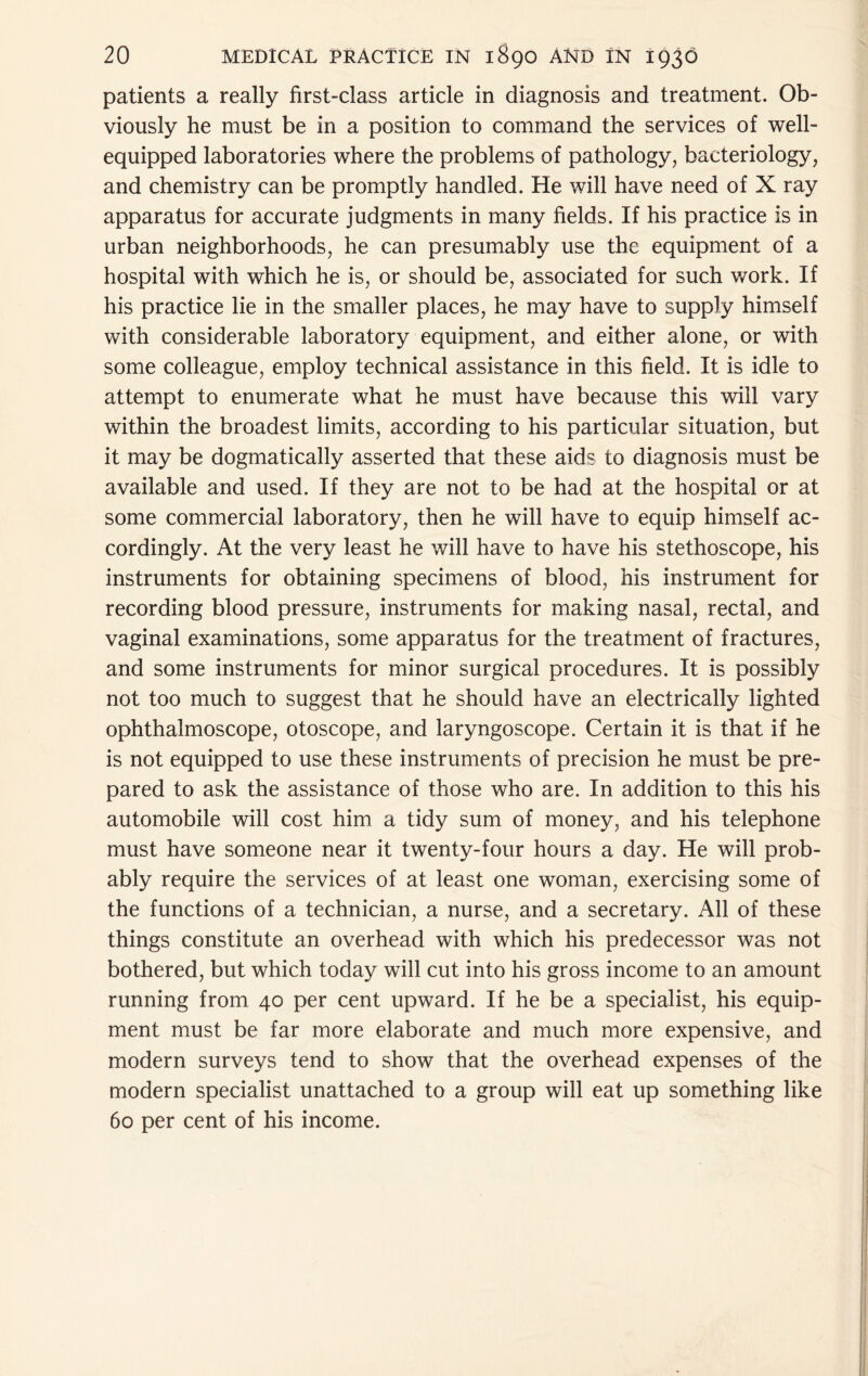 patients a really first-class article in diagnosis and treatment. Ob- viously he must be in a position to command the services of well- equipped laboratories where the problems of pathology, bacteriology, and chemistry can be promptly handled. He will have need of X ray apparatus for accurate judgments in many fields. If his practice is in urban neighborhoods, he can presumably use the equipment of a hospital with which he is, or should be, associated for such v/ork. If his practice lie in the smaller places, he may have to supply himself with considerable laboratory equipment, and either alone, or with some colleague, employ technical assistance in this field. It is idle to attempt to enumerate what he must have because this will vary within the broadest limits, according to his particular situation, but it may be dogmatically asserted that these aids to diagnosis must be available and used. If they are not to be had at the hospital or at some commercial laboratory, then he will have to equip himself ac- cordingly. At the very least he will have to have his stethoscope, his instruments for obtaining specimens of blood, his instrument for recording blood pressure, instruments for making nasal, rectal, and vaginal examinations, some apparatus for the treatment of fractures, and some instruments for minor surgical procedures. It is possibly not too much to suggest that he should have an electrically lighted ophthalmoscope, otoscope, and laryngoscope. Certain it is that if he is not equipped to use these instruments of precision he must be pre- pared to ask the assistance of those who are. In addition to this his automobile will cost him a tidy sum of money, and his telephone must have someone near it twenty-four hours a day. He will prob- ably require the services of at least one woman, exercising some of the functions of a technician, a nurse, and a secretary. All of these things constitute an overhead with which his predecessor was not bothered, but which today will cut into his gross income to an amount running from 40 per cent upward. If he be a specialist, his equip- ment must be far more elaborate and much more expensive, and modern surveys tend to show that the overhead expenses of the modern specialist unattached to a group will eat up something like 60 per cent of his income.
