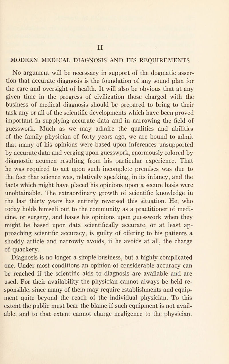 MODERN MEDICAL DIAGNOSIS AND ITS REQUIREMENTS No argument will be necessary in support of the dogmatic asser- tion that accurate diagnosis is the foundation of any sound plan for the care and oversight of health. It will also be obvious that at any given time in the progress of civilization those charged with the business of medical diagnosis should be prepared to bring to their task any or all of the scientific developments which have been proved important in supplying accurate data and in narrowing the field of guesswork. Much as we may admire the qualities and abilities of the family physician of forty years ago, we are bound to admit that many of his opinions were based upon inferences unsupported by accurate data and verging upon guesswork, enormously colored by diagnostic acumen resulting from his particular experience. That he was required to act upon such incomplete premises was due to the fact that science was, relatively speaking, in its infancy, and the facts which might have placed his opinions upon a secure basis were unobtainable. The extraordinary growth of scientific knowledge in the last thirty years has entirely reversed this situation. He, who today holds himself out to the community as a practitioner of medi- cine, or surgery, and bases his opinions upon guesswork when they might be based upon data scientifically accurate, or at least ap- proaching scientific accuracy, is guilty of offering to his patients a shoddy article and narrowly avoids, if he avoids at all, the charge of quackery. Diagnosis is no longer a simple business, but a highly complicated one. Under most conditions an opinion of considerable accuracy can be reached if the scientific aids to diagnosis are available and are used. For their availability the physician cannot always be held re- sponsible, since many of them may require establishments and equip- ment quite beyond the reach of the individual physician. To this extent the public must bear the blame if such equipment is not avail- able, and to that extent cannot charge negligence to the physician.