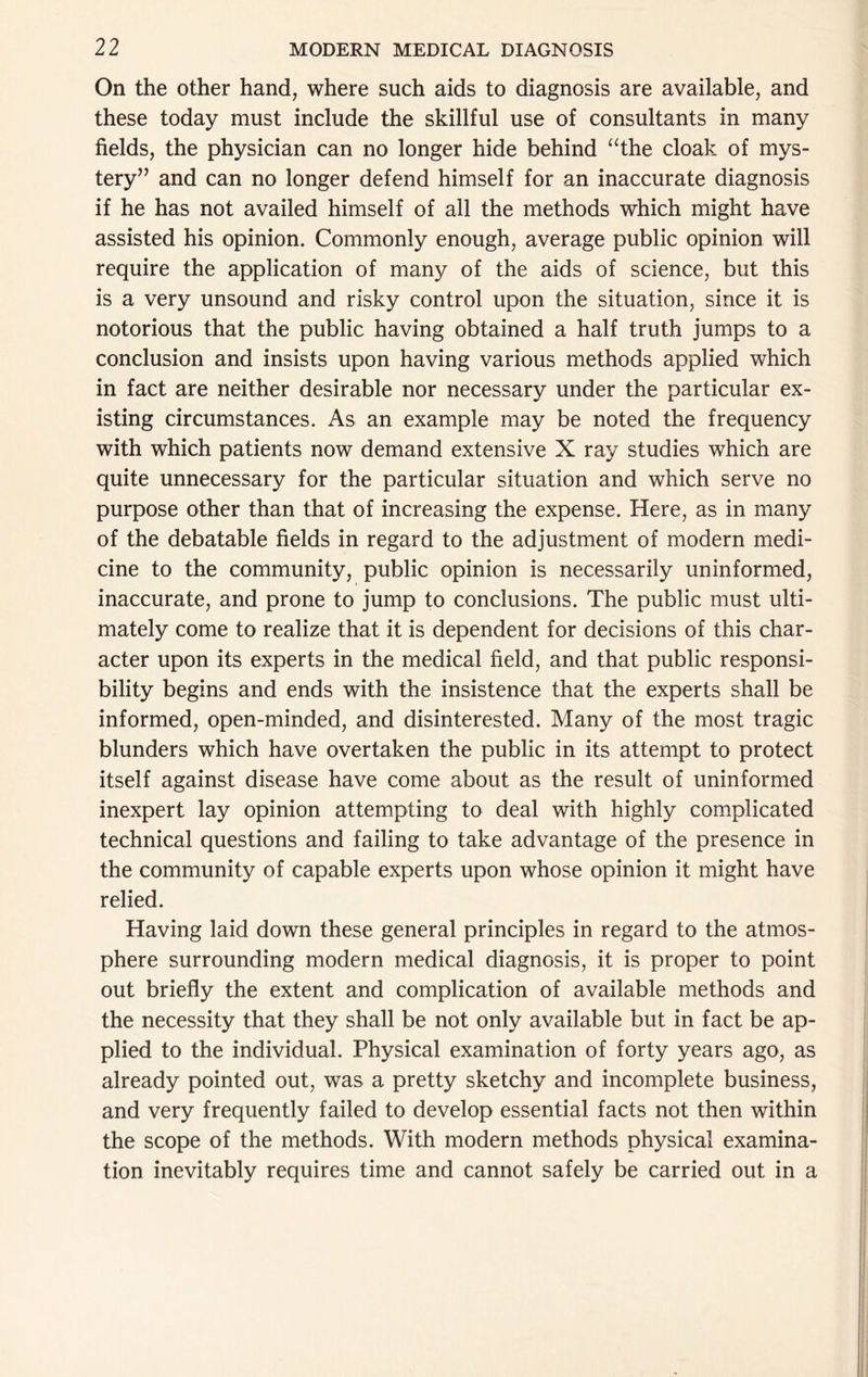 On the other hand, where such aids to diagnosis are available, and these today must include the skillful use of consultants in many fields, the physician can no longer hide behind ‘^the cloak of mys- tery” and can no longer defend himself for an inaccurate diagnosis if he has not availed himself of all the methods which might have assisted his opinion. Commonly enough, average public opinion will require the application of many of the aids of science, but this is a very unsound and risky control upon the situation, since it is notorious that the public having obtained a half truth jumps to a conclusion and insists upon having various methods applied which in fact are neither desirable nor necessary under the particular ex- isting circumstances. As an example may be noted the frequency with which patients now demand extensive X ray studies which are quite unnecessary for the particular situation and which serve no purpose other than that of increasing the expense. Here, as in many of the debatable fields in regard to the adjustment of modern medi- cine to the community, public opinion is necessarily uninformed, inaccurate, and prone to jump to conclusions. The public must ulti- mately come to realize that it is dependent for decisions of this char- acter upon its experts in the medical field, and that public responsi- bility begins and ends with the insistence that the experts shall be informed, open-minded, and disinterested. Many of the most tragic blunders which have overtaken the public in its attempt to protect itself against disease have come about as the result of uninformed inexpert lay opinion attempting to deal with highly complicated technical questions and failing to take advantage of the presence in the community of capable experts upon whose opinion it might have relied. Having laid down these general principles in regard to the atmos- phere surrounding modern medical diagnosis, it is proper to point out briefly the extent and complication of available methods and the necessity that they shall be not only available but in fact be ap- plied to the individual. Physical examination of forty years ago, as already pointed out, was a pretty sketchy and incomplete business, and very frequently failed to develop essential facts not then within the scope of the methods. With modern methods physical examina- tion inevitably requires time and cannot safely be carried out in a