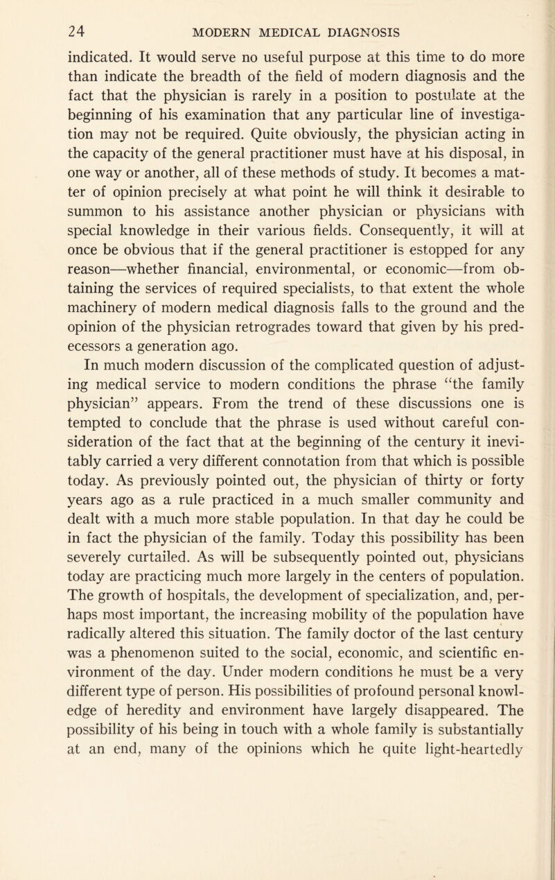 indicated. It would serve no useful purpose at this time to do more than indicate the breadth of the field of modern diagnosis and the fact that the physician is rarely in a position to postulate at the beginning of his examination that any particular line of investiga- tion may not be required. Quite obviously, the physician acting in the capacity of the general practitioner must have at his disposal, in one way or another, all of these methods of study. It becomes a mat- ter of opinion precisely at what point he will think it desirable to summon to his assistance another physician or physicians with special knowledge in their various fields. Consequently, it will at once be obvious that if the general practitioner is estopped for any reason—whether financial, environmental, or economic—from ob- taining the services of required specialists, to that extent the whole machinery of modern medical diagnosis falls to the ground and the opinion of the physician retrogrades toward that given by his pred- ecessors a generation ago. In much modern discussion of the complicated question of adjust- ing medical service to modern conditions the phrase ‘^the family physician” appears. From the trend of these discussions one is tempted to conclude that the phrase is used without careful con- sideration of the fact that at the beginning of the century it inevi- tably carried a very different connotation from that which is possible today. As previously pointed out, the physician of thirty or forty years ago as a rule practiced in a much smaller community and dealt with a much more stable population. In that day he could be in fact the physician of the family. Today this possibility has been severely curtailed. As will be subsequently pointed out, physicians today are practicing much more largely in the centers of population. The growth of hospitals, the development of specialization, and, per- haps most important, the increasing mobility of the population have radically altered this situation. The family doctor of the last century was a phenomenon suited to the social, economic, and scientific en- vironment of the day. Under modern conditions he must be a very different type of person. His possibilities of profound personal knowl- edge of heredity and environment have largely disappeared. The possibility of his being in touch with a whole family is substantially at an end, many of the opinions which he quite light-heartedly