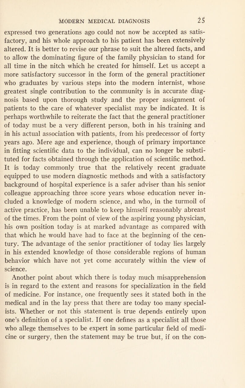 expressed two generations ago could not now be accepted as satis- factory, and his whole approach to his patient has been extensively altered. It is better to revise our phrase to suit the altered facts, and to allow the dominating figure of the family physician to stand for all time in the nitch which he created for himself. Let us accept a more satisfactory successor in the form of the general practitioner who graduates by various steps into the modern internist, whose greatest single contribution to the community is in accurate diag- nosis based upon thorough study and the proper assignment of patients to the care of whatever specialist may be indicated. It is perhaps worthwhile to reiterate the fact that the general practitioner of today must be a very different person, both in his training and in his actual association with patients, from his predecessor of forty years ago. Mere age and experience, though of primary importance in fitting scientific data to the individual, can no longer be substi- tuted for facts obtained through the application of scientific method. It is today commonly true that the relatively recent graduate equipped to use modern diagnostic methods and with a satisfactory background of hospital experience is a safer adviser than his senior colleague approaching three score years whose education never in- cluded a knowledge of modern science, and who, in the turmoil of active practice, has been unable to keep himself reasonably abreast of the times. From the point of view of the aspiring young physician, his own position today is at marked advantage as compared with that which he would have had to face at the beginning of the cen- tury. The advantage of the senior practitioner of today lies largely in his extended knowledge of those considerable regions of human behavior which have not yet come accurately within the view of science. Another point about which there is today much misapprehension is in regard to the extent and reasons for specialization in the field of medicine. For instance, one frequently sees it stated both in the medical and in the lay press that there are today too many special- ists. Whether or not this statement is true depends entirely upon one’s definition of a specialist. If one defines as a specialist all those who allege themselves to be expert in some particular field of medi- cine or surgery, then the statement may be true but, if on the con-