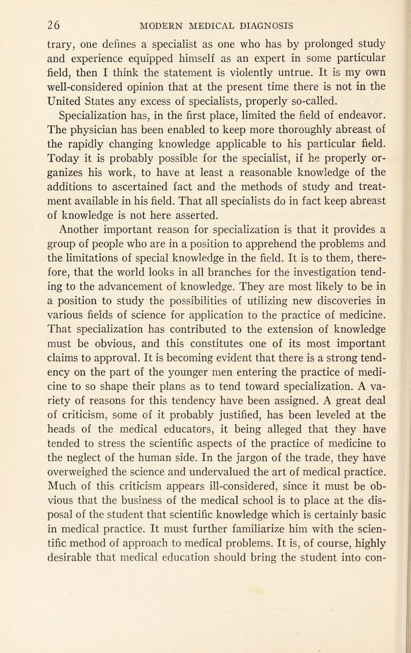 trary, one defines a specialist as one who has by prolonged study and experience equipped himself as an expert in some particular field, then I think the statement is violently untrue. It is my own well-considered opinion that at the present time there is not in the United States any excess of specialists, properly so-called. Specialization has, in the first place, limited the field of endeavor. The physician has been enabled to keep more thoroughly abreast of the rapidly changing knowledge applicable to his particular field. Today it is probably possible for the specialist, if he properly or- ganizes his work, to have at least a reasonable knowledge of the additions to ascertained fact and the methods of study and treat- ment available in his field. That all specialists do in fact keep abreast of knowledge is not here asserted. Another important reason for specialization is that it provides a group of people who are in a position to apprehend the problems and the limitations of special knowledge in the field. It is to them, there- fore, that the world looks in all branches for the investigation tend- ing to the advancement of knowledge. They are most likely to be in a position to study the possibilities of utilizing new discoveries in various fields of science for application to the practice of medicine. That specialization has contributed to the extension of knowledge must be obvious, and this constitutes one of its most important claims to approval. It is becoming evident that there is a strong tend- ency on the part of the younger men entering the practice of medi- cine to so shape their plans as to tend toward specialization. A va- riety of reasons for this tendency have been assigned. A great deal of criticism, some of it probably justified, has been leveled at the heads of the medical educators, it being alleged that they have tended to stress the scientific aspects of the practice of medicine to the neglect of the human side. In the jargon of the trade, they have overweighed the science and undervalued the art of medical practice. Much of this criticism appears ill-considered, since it must be ob- vious that the business of the medical school is to place at the dis- posal of the student that scientific knowledge which is certainly basic in medical practice. It must further familiarize him with the scien- tific method of approach to medical problems. It is, of course, highly desirable that medical education should bring the student into con-