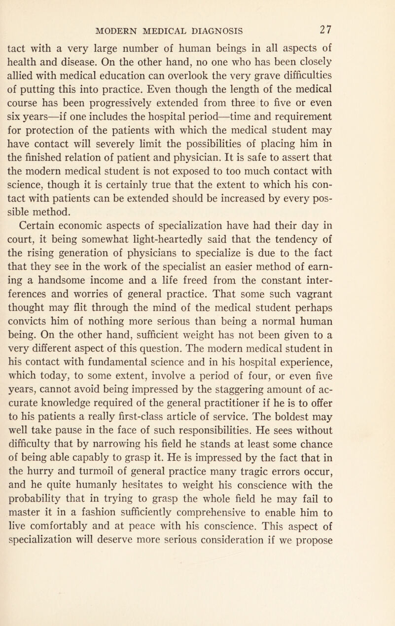 tact with a very large number of human beings in all aspects of health and disease. On the other hand, no one who has been closely allied with medical education can overlook the very grave difficulties of putting this into practice. Even though the length of the medical course has been progressively extended from three to five or even six years—if one includes the hospital periods—time and requirement for protection of the patients with which the medical student may have contact will severely limit the possibilities of placing him in the finished relation of patient and physician. It is safe to assert that the modern medical student is not exposed to too much contact with science, though it is certainly true that the extent to which his con- tact with patients can be extended should be increased by every pos- sible method. Certain economic aspects of specialization have had their day in court, it being somewhat light-heartedly said that the tendency of the rising generation of physicians to specialize is due to the fact that they see in the work of the specialist an easier method of earn- ing a handsome income and a life freed from the constant inter- ferences and worries of general practice. That some such vagrant thought may flit through the mind of the medical student perhaps convicts him of nothing more serious than being a normal human being. On the other hand, sufficient weight has not been given to a very different aspect of this question. The modern medical student in his contact with fundamental science and in his hospital experience, which today, to some extent, involve a period of four, or even five years, cannot avoid being impressed by the staggering amount of ac- curate knowledge required of the general practitioner if he is to offer to his patients a really first-class article of service. The boldest may well take pause in the face of such responsibilities. He sees without difficulty that by narrowing his field he stands at least some chance of being able capably to grasp it. He is impressed by the fact that in the hurry and turmoil of general practice many tragic errors occur, and he quite humanly hesitates to weight his conscience with the probability that in trying to grasp the whole field he may fail to master it in a fashion sufficiently comprehensive to enable him to live comfortably and at peace with his conscience. This aspect of specialization will deserve more serious consideration if we propose