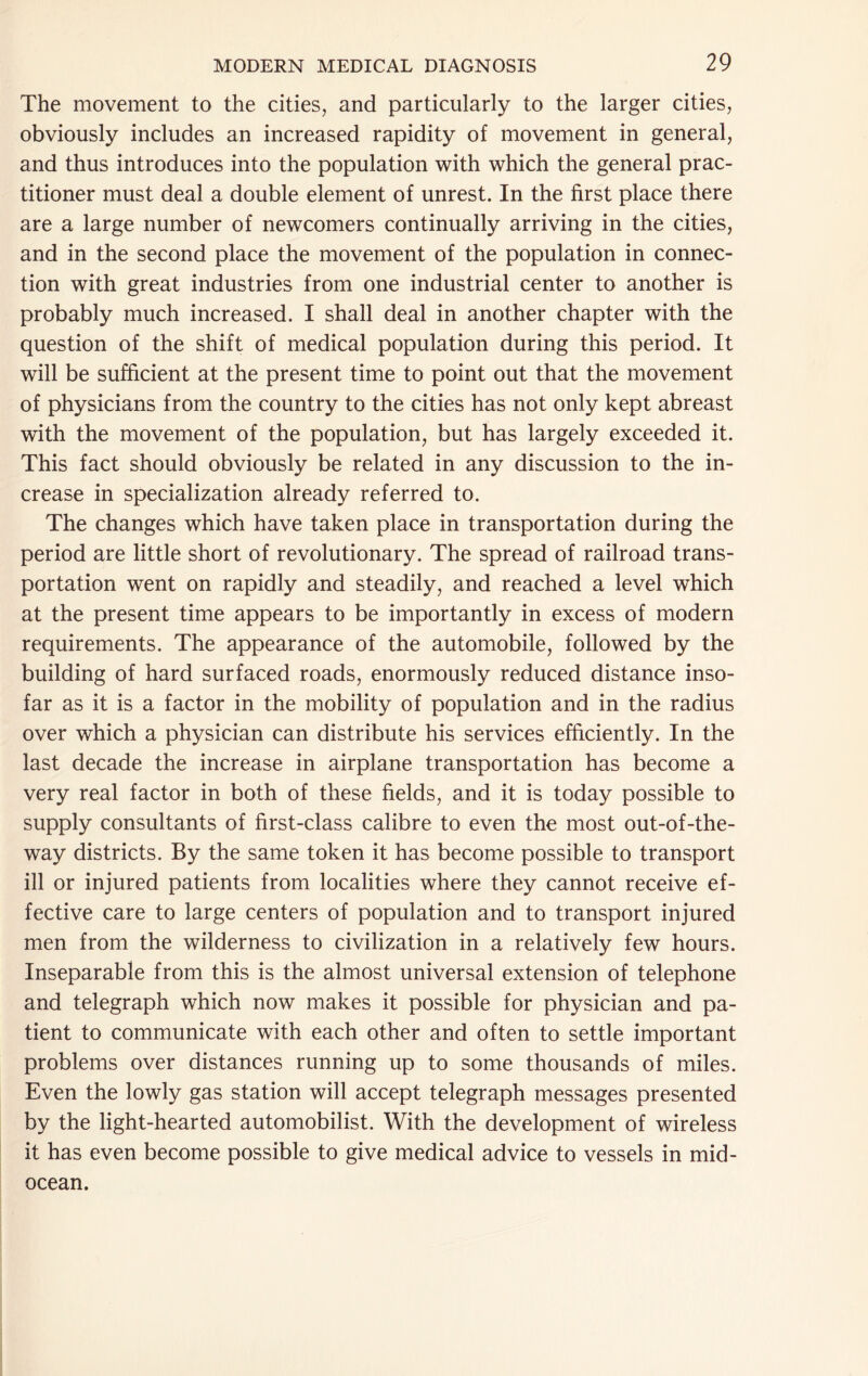 The movement to the cities, and particularly to the larger cities, obviously includes an increased rapidity of movement in general, and thus introduces into the population with which the general prac- titioner must deal a double element of unrest. In the first place there are a large number of newcomers continually arriving in the cities, and in the second place the movement of the population in connec- tion with great industries from one industrial center to another is probably much increased. I shall deal in another chapter with the question of the shift of medical population during this period. It will be sufficient at the present time to point out that the movement of physicians from the country to the cities has not only kept abreast with the movement of the population, but has largely exceeded it. This fact should obviously be related in any discussion to the in- crease in specialization already referred to. The changes which have taken place in transportation during the period are little short of revolutionary. The spread of railroad trans- portation went on rapidly and steadily, and reached a level which at the present time appears to be importantly in excess of modern requirements. The appearance of the automobile, followed by the building of hard surfaced roads, enormously reduced distance inso- far as it is a factor in the mobility of population and in the radius over which a physician can distribute his services efficiently. In the last decade the increase in airplane transportation has become a very real factor in both of these fields, and it is today possible to supply consultants of first-class calibre to even the most out-of-the- way districts. By the same token it has become possible to transport ill or injured patients from localities where they cannot receive ef- fective care to large centers of population and to transport injured men from the wilderness to civilization in a relatively few hours. Inseparable from this is the almost universal extension of telephone and telegraph which now makes it possible for physician and pa- tient to communicate with each other and often to settle important problems over distances running up to some thousands of miles. Even the lowly gas station will accept telegraph messages presented by the light-hearted automobilist. With the development of wireless it has even become possible to give medical advice to vessels in mid- ocean.