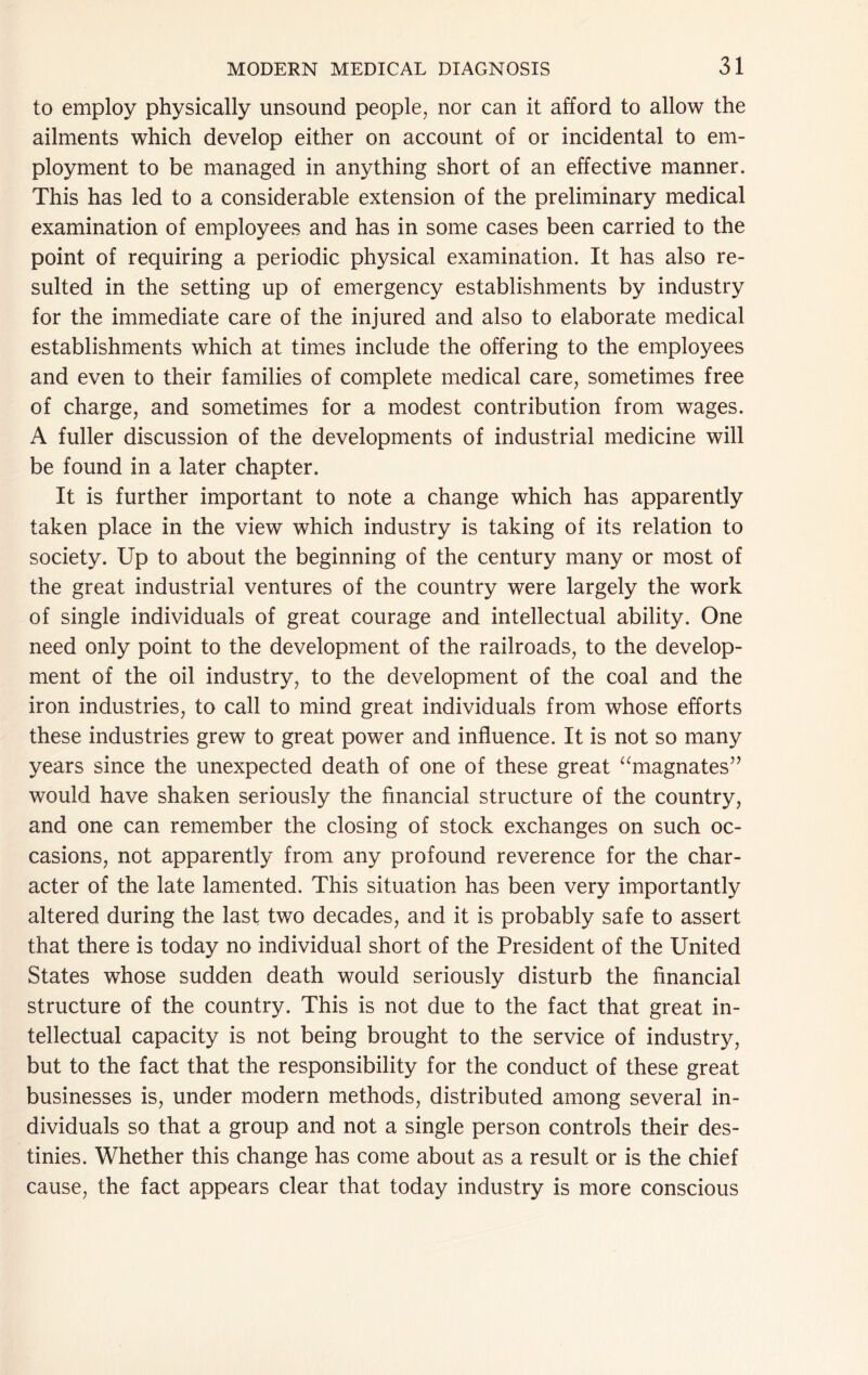 to employ physically unsound people, nor can it afford to allow the ailments which develop either on account of or incidental to em- ployment to be managed in anything short of an effective manner. This has led to a considerable extension of the preliminary medical examination of employees and has in some cases been carried to the point of requiring a periodic physical examination. It has also re- sulted in the setting up of emergency establishments by industry for the immediate care of the injured and also to elaborate medical establishments which at times include the offering to the employees and even to their families of complete medical care, sometimes free of charge, and sometimes for a modest contribution from wages. A fuller discussion of the developments of industrial medicine will be found in a later chapter. It is further important to note a change which has apparently taken place in the view which industry is taking of its relation to society. Up to about the beginning of the century many or most of the great industrial ventures of the country were largely the work of single individuals of great courage and intellectual ability. One need only point to the development of the railroads, to the develop- ment of the oil industry, to the development of the coal and the iron industries, to call to mind great individuals from whose efforts these industries grew to great power and influence. It is not so many years since the unexpected death of one of these great ^^magnates’’ would have shaken seriously the financial structure of the country, and one can remember the closing of stock exchanges on such oc- casions, not apparently from any profound reverence for the char- acter of the late lamented. This situation has been very importantly altered during the last two decades, and it is probably safe to assert that there is today no individual short of the President of the United States whose sudden death would seriously disturb the financial structure of the country. This is not due to the fact that great in- tellectual capacity is not being brought to the service of industry, but to the fact that the responsibility for the conduct of these great businesses is, under modern methods, distributed among several in- dividuals so that a group and not a single person controls their des- tinies. Whether this change has come about as a result or is the chief cause, the fact appears clear that today industry is more conscious