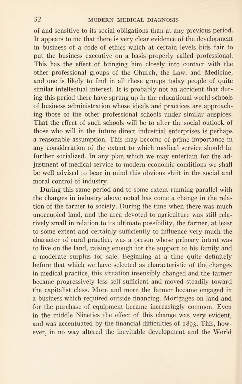 of and sensitive to its social obligations than at any previous period. It appears to me that there is very clear evidence of the development in business of a code of ethics which at certain levels bids fair to put the business executive on a basis properly called professional. This has the effect of bringing him closely into contact with the other professional groups of the Church, the Law, and Medicine, and one is likely to find in all these groups today people of quite similar intellectual interest. It is probably not an accident that dur- ing this period there have sprung up in the educational world schools of business administration whose ideals and practices are approach- ing those of the other professional schools under similar auspices. That the effect of such schools will be to alter the social outlook of those who will in the future direct industrial enterprises is perhaps a reasonable assumption. This may become of prime importance in any consideration of the extent to which medical service should be further socialized. In any plan which we may entertain for the ad- justment of medical service to modern economic conditions we shall be well advised to bear in mind this obvious shift in the social and moral control of industry. During this same period and to some extent running parallel with the changes in industry above noted has come a change in the rela- tion of the farmer to society. During the time when there was much unoccupied land, and the area devoted to agriculture was still rela- tively small in relation to its ultimate possibility, the farmer, at least to some extent and certainly sufficiently to influence very much the character of rural practice, was a person whose primary intent was to live on the land, raising enough for the support of his family and a moderate surplus for sale. Beginning at a time quite definitely before that which we have selected as characteristic of the changes in medical practice, this situation insensibly changed and the farmer became progressively less self-sufficient and moved steadily toward the capitalist class. More and more the farmer became engaged in a business which required outside financing. Mortgages on land and for the purchase of equipment became increasingly common. Even in the middle Nineties the effect of this change was very evident, and was accentuated by the financial difficulties of 1893. This, how- ever, in no way altered the inevitable development and the World