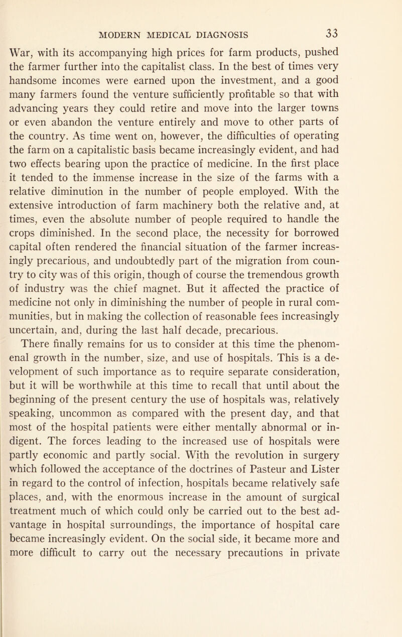 War, with its accompanying high prices for farm products, pushed the farmer further into the capitalist class. In the best of times very handsome incomes were earned upon the investment, and a good many farmers found the venture sufficiently profitable so that with advancing years they could retire and move into the larger towns or even abandon the venture entirely and move to other parts of the country. As time went on, however, the difficulties of operating the farm on a capitalistic basis became increasingly evident, and had two effects bearing upon the practice of medicine. In the first place it tended to the immense increase in the size of the farms with a relative diminution in the number of people employed. With the extensive introduction of farm machinery both the relative and, at times, even the absolute number of people required to handle the crops diminished. In the second place, the necessity for borrowed capital often rendered the financial situation of the farmer increas- ingly precarious, and undoubtedly part of the migration from coun- try to city was of this origin, though of course the tremendous growth of industry was the chief magnet. But it affected the practice of medicine not only in diminishing the number of people in rural com- munities, but in making the collection of reasonable fees increasingly uncertain, and, during the last half decade, precarious. There finally remains for us to consider at this time the phenom- enal growth in the number, size, and use of hospitals. This is a de- velopment of such importance as to require separate consideration, but it will be worthwhile at this time to recall that until about the beginning of the present century the use of hospitals was, relatively speaking, uncommon as compared with the present day, and that most of the hospital patients were either mentally abnormal or in- digent. The forces leading to the increased use of hospitals were partly economic and partly social. With the revolution in surgery which followed the acceptance of the doctrines of Pasteur and Lister in regard to the control of infection, hospitals became relatively safe places, and, with the enormous increase in the amount of surgical treatment much of which could only be carried out to the best ad- vantage in hospital surroundings, the importance of hospital care became increasingly evident. On the social side, it became more and more difficult to carry out the necessary precautions in private