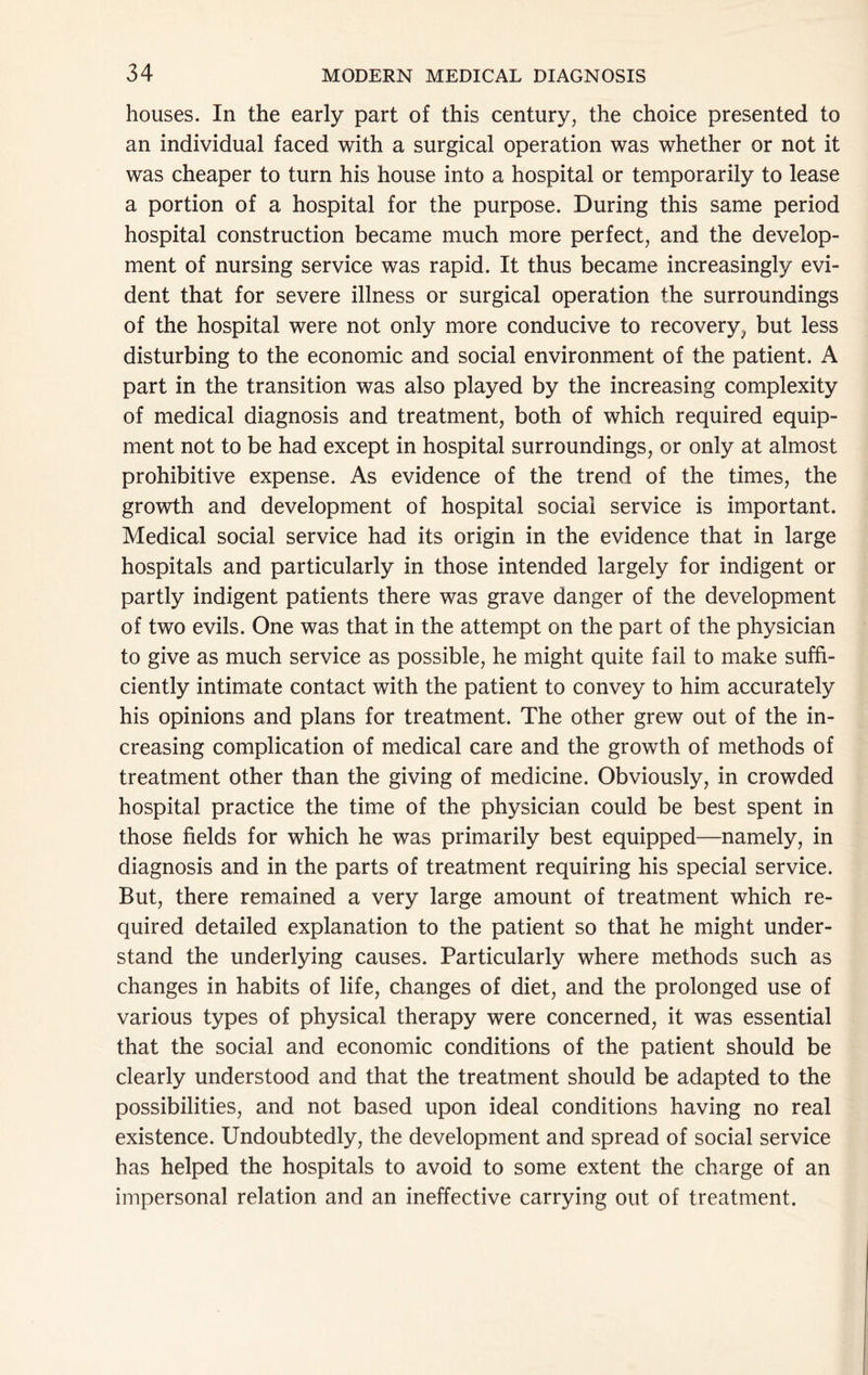 houses. In the early part of this century, the choice presented to an individual faced with a surgical operation was whether or not it was cheaper to turn his house into a hospital or temporarily to lease a portion of a hospital for the purpose. During this same period hospital construction became much more perfect, and the develop- ment of nursing service was rapid. It thus became increasingly evi- dent that for severe illness or surgical operation the surroundings of the hospital were not only more conducive to recovery^ but less disturbing to the economic and social environment of the patient. A part in the transition was also played by the increasing complexity of medical diagnosis and treatment, both of which required equip- ment not to be had except in hospital surroundings, or only at almost prohibitive expense. As evidence of the trend of the times, the growth and development of hospital social service is important. Medical social service had its origin in the evidence that in large hospitals and particularly in those intended largely for indigent or partly indigent patients there was grave danger of the development of two evils. One was that in the attempt on the part of the physician to give as much service as possible, he might quite fail to make suffi- ciently intimate contact with the patient to convey to him accurately his opinions and plans for treatment. The other grew out of the in- creasing complication of medical care and the growth of methods of treatment other than the giving of medicine. Obviously, in crowded hospital practice the time of the physician could be best spent in those fields for which he was primarily best equipped—namely, in diagnosis and in the parts of treatment requiring his special service. But, there remained a very large amount of treatment which re- quired detailed explanation to the patient so that he might under- stand the underlying causes. Particularly where methods such as changes in habits of life, changes of diet, and the prolonged use of various types of physical therapy were concerned, it was essential that the social and economic conditions of the patient should be clearly understood and that the treatment should be adapted to the possibilities, and not based upon ideal conditions having no real existence. Undoubtedly, the development and spread of social service has helped the hospitals to avoid to some extent the charge of an impersonal relation and an ineffective carrying out of treatment.