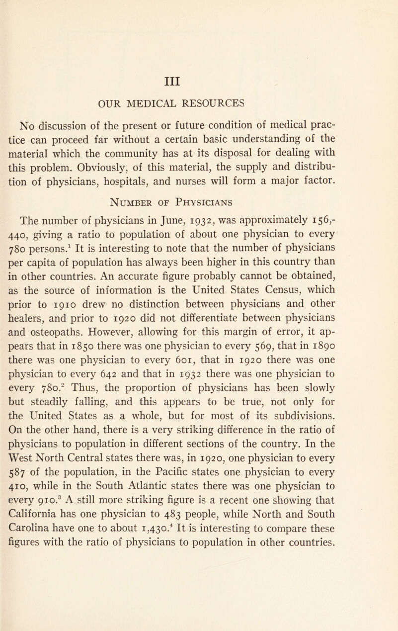 Ill OUR MEDICAL RESOURCES No discussion of the present or future condition of medical prac- tice can proceed far without a certain basic understanding of the material which the community has at its disposal for dealing with this problem. Obviously, of this material, the supply and distribu- tion of physicians, hospitals, and nurses will form a major factor. Number of Physicians The number of physicians in June, 1932, was approximately 156,- 440, giving a ratio to population of about one physician to every 780 persons.’^ It is interesting to note that the number of physicians per capita of population has always been higher in this country than in other countries. An accurate figure probably cannot be obtained, as the source of information is the United States Census, which prior to 1910 drew no distinction between physicians and other healers, and prior to 1920 did not differentiate between physicians and osteopaths. However, allowing for this margin of error, it ap- pears that in 1850 there was one physician to every 569, that in 1890 there was one physician to every 601, that in 1920 there was one physician to every 642 and that in 1932 there was one physician to every 780.^ Thus, the proportion of physicians has been slowly but steadily falling, and this appears to be true, not only for the United States as a whole, but for most of its subdivisions. On the other hand, there is a very striking difference in the ratio of physicians to population in different sections of the country. In the West North Central states there was, in 1920, one physician to every 587 of the population, in the Pacific states one physician to every 410, while in the South Atlantic states there was one physician to every 910.® A still more striking figure is a recent one showing that California has one physician to 483 people, while North and South Carolina have one to about 1,430.^ It is interesting to compare these figures with the ratio of physicians to population in other countries.