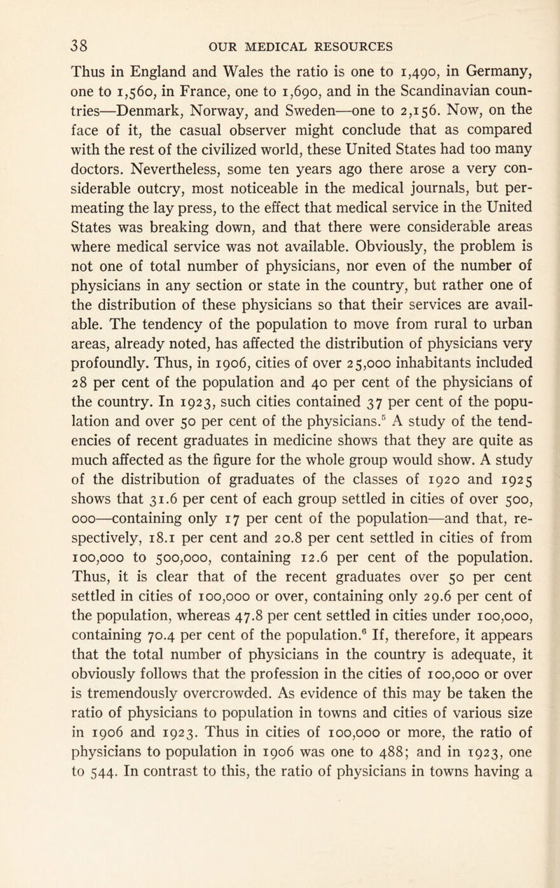 Thus in England and Wales the ratio is one to 1,490, in Germany, one to 1,560, in France, one to 1,690, and in the Scandinavian coun- tries—Denmark, Norway, and Sweden—one to 2,156. Now, on the face of it, the casual observer might conclude that as compared with the rest of the civilized world, these United States had too many doctors. Nevertheless, some ten years ago there arose a very con- siderable outcry, most noticeable in the medical journals, but per- meating the lay press, to the effect that medical service in the United States was breaking down, and that there were considerable areas where medical service was not available. Obviously, the problem is not one of total number of physicians, nor even of the number of physicians in any section or state in the country, but rather one of the distribution of these physicians so that their services are avail- able. The tendency of the population to move from rural to urban areas, already noted, has affected the distribution of physicians very profoundly. Thus, in 1906, cities of over 25,000 inhabitants included 28 per cent of the population and 40 per cent of the physicians of the country. In 1923, such cities contained 37 per cent of the popu- lation and over 50 per cent of the physicians.® A study of the tend- encies of recent graduates in medicine shows that they are quite as much affected as the figure for the whole group would show. A study of the distribution of graduates of the classes of 1920 and 1925 shows that 31.6 per cent of each group settled in cities of over 500, 000—containing only 17 per cent of the population—and that, re- spectively, 18.1 per cent and 20.8 per cent settled in cities of from 100,000 to 500,000, containing 12.6 per cent of the population. Thus, it is clear that of the recent graduates over 50 per cent settled in cities of 100,000 or over, containing only 29.6 per cent of the population, whereas 47.8 per cent settled in cities under 100,000, containing 70.4 per cent of the population.® If, therefore, it appears that the total number of physicians in the country is adequate, it obviously follows that the profession in the cities of 100,000 or over is tremendously overcrowded. As evidence of this may be taken the ratio of physicians to population in towns and cities of various size in 1906 and 1923. Thus in cities of 100,000 or more, the ratio of physicians to population in 1906 was one to 488; and in 1923, one to 544. In contrast to this, the ratio of physicians in towns having a
