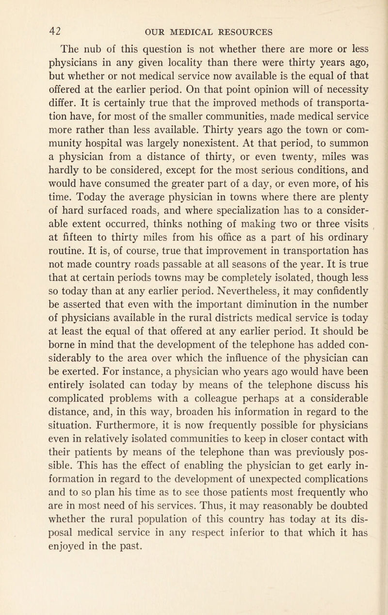 The nub of this question is not whether there are more or less physicians in any given locality than there were thirty years ago, but whether or not medical service now available is the equal of that offered at the earlier period. On that point opinion will of necessity differ. It is certainly true that the improved methods of transporta- tion have, for most of the smaller communities, made medical service more rather than less available. Thirty years ago the town or com- munity hospital was largely nonexistent. At that period, to summon a physician from a distance of thirty, or even twenty, miles was hardly to be considered, except for the most serious conditions, and would have consumed the greater part of a day, or even more, of his time. Today the average physician in towns where there are plenty of hard surfaced roads, and where specialization has to a consider- able extent occurred, thinks nothing of making two or three visits at fifteen to thirty miles from his office as a part of his ordinary routine. It is, of course, true that improvement in transportation has not made country roads passable at all seasons of the year. It is true that at certain periods towns may be completely isolated, though less so today than at any earlier period. Nevertheless, it may confidently be asserted that even with the important diminution in the number of physicians available in the rural districts medical service is today at least the equal of that offered at any earlier period. It should be borne in mind that the development of the telephone has added con- siderably to the area over which the influence of the physician can be exerted. For instance, a physician who years ago would have been entirely isolated can today by means of the telephone discuss his complicated problems with a colleague perhaps at a considerable distance, and, in this way, broaden his information in regard to the situation. Furthermore, it is now frequently possible for physicians even in relatively isolated communities to keep in closer contact with their patients by means of the telephone than was previously pos- sible. This has the effect of enabling the physician to get early in- formation in regard to the development of unexpected complications and to so plan his time as to see those patients most frequently who are in most need of his services. Thus, it may reasonably be doubted whether the rural population of this country has today at its dis- posal medical service in any respect inferior to that which it has enjoyed in the past.