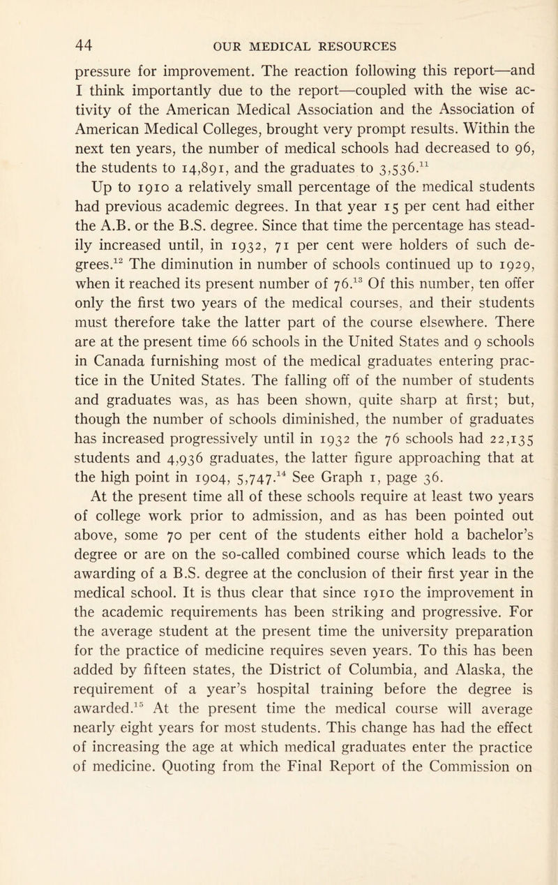 pressure for improvement. The reaction following this report—and I think importantly due to the report—coupled with the wise ac- tivity of the American Medical Association and the Association of American Medical Colleges, brought very prompt results. Within the next ten years, the number of medical schools had decreased to 96, the students to 14,891, and the graduates to 3,536.^^ Up to 1910 a relatively small percentage of the medical students had previous academic degrees. In that year 15 per cent had either the A.B. or the B.S. degree. Since that time the percentage has stead- ily increased until, in 1932, 71 per cent were holders of such de- grees.^^ The diminution in number of schools continued up to 1929, when it reached its present number of 76.^® Of this number, ten offer only the first two years of the medical courses, and their students must therefore take the latter part of the course elsewhere. There are at the present time 66 schools in the United States and 9 schools in Canada furnishing most of the medical graduates entering prac- tice in the United States. The falling off of the number of students and graduates was, as has been shown, quite sharp at first; but, though the number of schools diminished, the number of graduates has increased progressively until in 1932 the 76 schools had 22,135 students and 4,936 graduates, the latter figure approaching that at the high point in 1904, 5,747.^^ See Graph i, page 36. At the present time all of these schools require at least two years of college work prior to admission, and as has been pointed out above, some 70 per cent of the students either hold a bachelor’s degree or are on the so-called combined course which leads to the awarding of a B.S. degree at the conclusion of their first year in the medical school. It is thus clear that since 1910 the improvement in the academic requirements has been striking and progressive. For the average student at the present time the university preparation for the practice of medicine requires seven years. To this has been added by fifteen states, the District of Columbia, and Alaska, the requirement of a year’s hospital training before the degree is awarded.’® At the present time the medical course will average nearly eight years for most students. This change has had the effect of increasing the age at which medical graduates enter the practice of medicine. Quoting from the Final Report of the Commission on