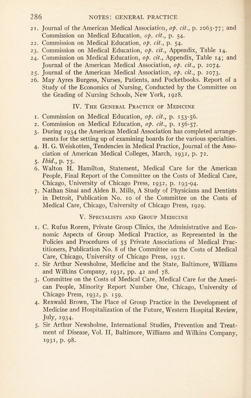 On O'! Commission on Medical Education, op. cit., p. 54. 22. Commission on Medical Education, op. cit., p. 54. 23. Commission on Medical Education, op. cit.. Appendix, Table 14. 24. Commission on Medical Education, op. cit.. Appendix, Table 14; and . May Ayres Burgess, Nurses, Patients, and Pocketbooks. Report of a Study of the Economics of Nursing, Conducted by the Committee on the Grading of Nursing Schools, New York, 1928. IV. The General Practice of Medicine 1. Commission on Medical Education, op. cit., p. 153-56. 2. Commission on Medical Education, op. cit., p. 156-57. 3. During 1934 the American Medical Association has completed arrange- ments for the setting up of examining boards for the various specialties. 4. H. G. Weiskotten, Tendencies in Medical Practice, Journal of the Asso- ciation of American Medical Colleges, March, 1932, p. 72. 5. Ibid., p. 75. 6. Walton H. Hamilton, Statement, Medical Care for the American People, Final Report of the Committee on the Costs of Medical Care, Chicago, University of Chicago Press, 1932, p. 193-94. 7. Nathan Sinai and Alden B. Mills, A Study of Physicians and Dentists in Detroit, Publication No. 10 of the Committee on the Costs of Medical Care, Chicago, University of Chicago Press, 1929. V. Specialists and Group Medicine 1. C. Rufus Rorem, Private Group Clinics, the Administrative and Eco- nomic Aspects of Group Medical Practice, as Represented in the Policies and Procedures of 55 Private Associations of Medical Prac- titioners, Publication No. 8 of the Committee on the Costs of Medical Care, Chicago, University of Chicago Press, 1931. 2. Sir Arthur Newsholme, Medicine and the State, Baltimore, Williams and Wilkins Company, 1932, pp. 42 and 78. 3. Committee on the Costs of Medical Care, Medical Care for the Ameri- can People, Minority Report Number One, Chicago, University of Chicago Press, 1932, p. 159. 4. Rexwald Brown, The Place of Group Practice in the Development of Medicine and Hospitalization of the Future, Western Hospital Review, July, 1934- 5. Sir Arthur Newsholme, International Studies, Prevention and Treat- ment of Disease, Vol. H, Baltimore, Williams and Wilkins Company, 1931, p. 98.