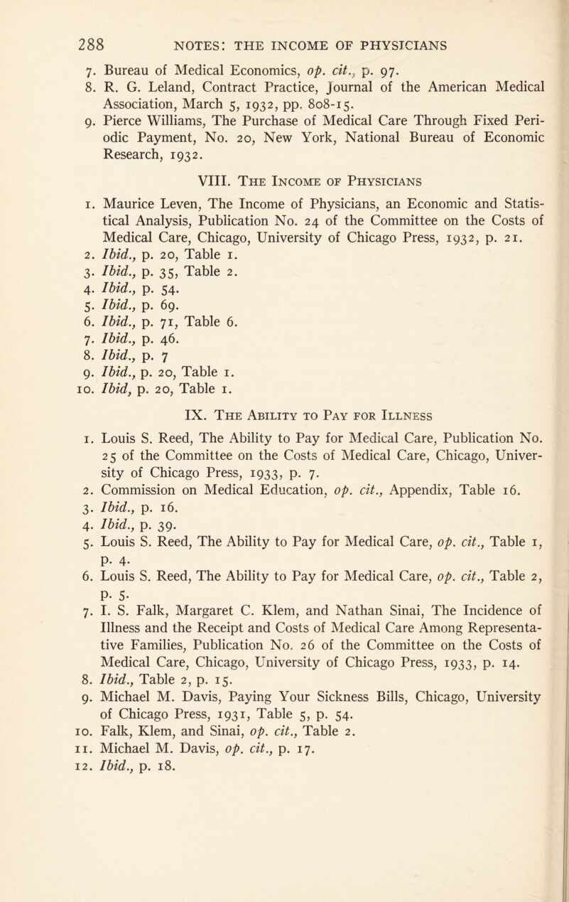 7. Bureau of Medical Economics, op. cit.^ p. 97. 8. R. G. Leland, Contract Practice, Journal of the American Medical Association, March 5, 1932, pp. 808-15. 9. Pierce Williams, The Purchase of Medical Care Through Fixed Peri- odic Payment, No. 20, New York, National Bureau of Economic Research, 1932. VIII. The Income of Physicians I. Maurice Leven, The Income of Physicians, an Economic and Statis- tical Analysis, Publication No. 24 of the Committee on the Costs of Medical Care, Chicago, University of Chicago Press, 1932, p. 21. 2. Ibid., P- 20, Table I. 3- Ibid., P- 35, Table 2. 4. Ibid., P- 54. 5- Ibid., P- 69. 6. Ibid., P- 71, Table 6. 7- Ibid., P- 46. 8. Ibid., P- 7 9- Ibid., P- 20, Table I. 10. Ibidf p. 20, Table i. IX. The Ability to Pay for Illness 1. Louis S. Reed, The Ability to Pay for Medical Care, Publication No. 25 of the Committee on the Costs of Medical Care, Chicago, Univer- sity of Chicago Press, 1933, p. 7. 2. Commission on Medical Education, op. cit., Appendix, Table 16. 3. Ibid., p. 16. 4. Ibid., p. 39. 5. Louis S. Reed, The Ability to Pay for Medical Care, op. cit.. Table i, p. 4. 6. Louis S. Reed, The Ability to Pay for Medical Care, op. cit.. Table 2, P- 5- 7. I. S. Falk, Margaret C. Klem, and Nathan Sinai, The Incidence of Illness and the Receipt and Costs of Medical Care Among Representa- tive Families, Publication No. 26 of the Committee on the Costs of Medical Care, Chicago, University of Chicago Press, 1933, p. 14. 8. Ibid., Table 2, p. 15. 9. Michael M. Davis, Paying Your Sickness Bills, Chicago, University of Chicago Press, 1931, Table 5, p. 54. 10. Falk, Klem, and Sinai, op. cit.. Table 2. 11. Michael M. Davis, op. cit., p. 17. 12. Ibid., p. 18.