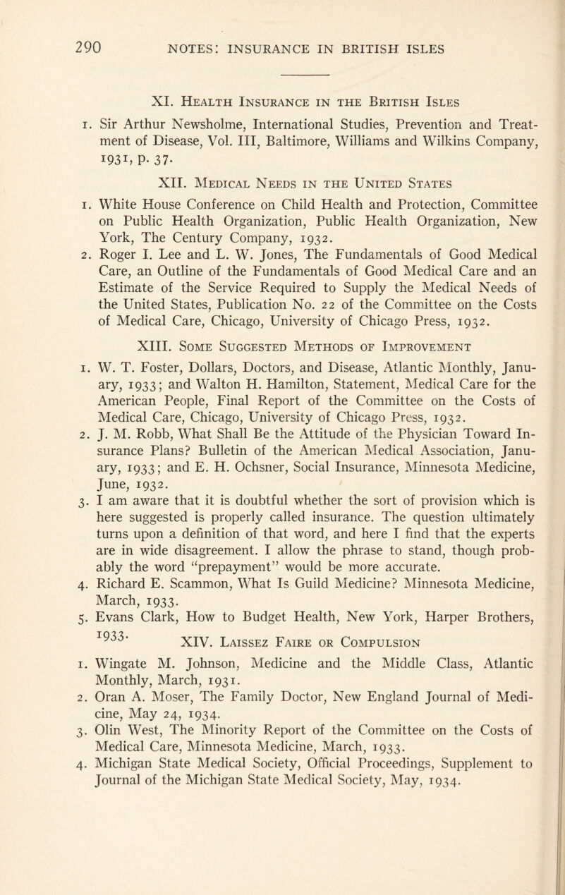 XI. Health Insurance in the British Isles I. Sir Arthur Newsholme, International Studies, Prevention and Treat- ment of Disease, VoL III, Baltimore, Williams and Wilkins Company, 1931, P- 37- XII. Medical Needs in the United States 1. White House Conference on Child Health and Protection, Committee on Public Health Organization, Public Health Organization, New York, The Century Company, 1932. 2. Roger I. Lee and L. W. Jones, The Fundamentals of Good Medical Care, an Outline of the Fundamentals of Good Medical Care and an Estimate of the Service Required to Supply the Medical Needs of the United States, Publication No. 22 of the Committee on the Costs of Medical Care, Chicago, University of Chicago Press, 1932. XIII. Some Suggested Methods of Improvement 1. W. T. Foster, Dollars, Doctors, and Disease, Atlantic IMonthly, Janu- ary, 1933; and Walton H. Hamilton, Statement, Medical Care for the American People, Final Report of the Committee on the Costs of Medical Care, Chicago, University of Chicago Press, 1932. 2. J. M. Robb, What Shall Be the Attitude of the Physician Toward In- surance Plans? Bulletin of the American Medical Association, Janu- ary, 1933; and E. H. Ochsner, Social Insurance, Minnesota Medicine, June, 1932. 3. I am aware that it is doubtful whether the sort of provision which is here suggested is properly called insurance. The question ultimately turns upon a definition of that word, and here I find that the experts are in wide disagreement. I allow the phrase to stand, though prob- ably the word ‘‘prepayment” would be more accurate. 4. Richard E. Scammon, What Is Guild Medicine? Minnesota Medicine, March, 1933. 5. Evans Clark, How to Budget Health, New York, Harper Brothers, 103^ ^00• XIV. Laissez Faire or Compulsion 1. Wingate M. Johnson, Medicine and the Middle Class, Atlantic Monthly, March, 1931. 2. Oran A. Moser, The Family Doctor, New England Journal of Medi- cine, May 24, 1934. 3. Olin West, The Minority Report of the Committee on the Costs of Medical Care, Minnesota Medicine, March, 1933. 4. Michigan State Medical Society, Official Proceedings, Supplement to Journal of the Michigan State Medical Society, May, 1934.