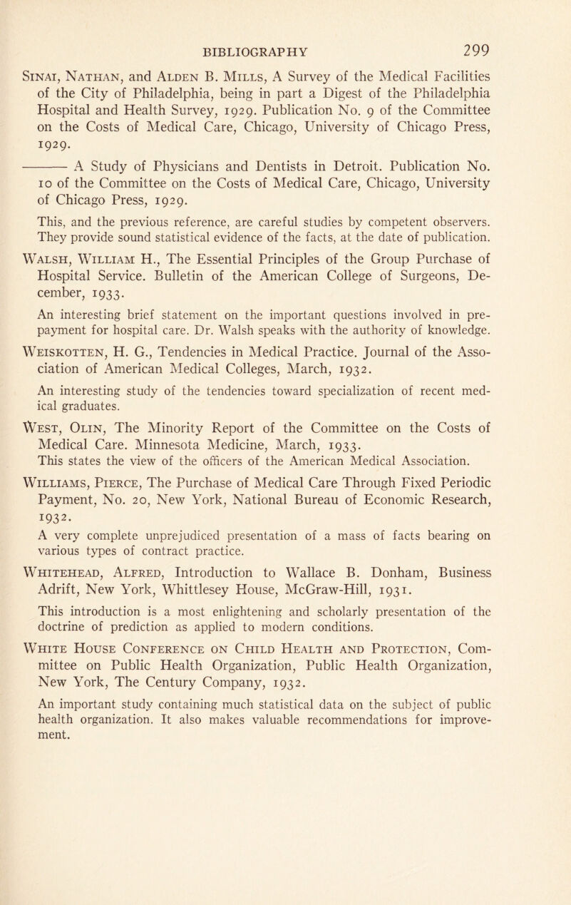 Sinai, Nathan, and Alden B. Mills, A Survey of the Medical Facilities of the City of Philadelphia, being in part a Digest of the Philadelphia Hospital and Health Survey, 1929. Publication No. 9 of the Committee on the Costs of Medical Care, Chicago, University of Chicago Press, 1929. A Study of Physicians and Dentists in Detroit. Publication No. 10 of the Committee on the Costs of Medical Care, Chicago, University of Chicago Press, 1929. This, and the previous reference, are careful studies by competent observers. They provide sound statistical evidence of the facts, at the date of publication. Walsh, William H., The Essential Principles of the Group Purchase of Hospital Service. Bulletin of the American College of Surgeons, De- cember, 1933. An interesting brief statement on the important questions involved in pre- payment for hospital care. Dr. Walsh speaks with the authority of knowledge. Weiskotten, H. G., Tendencies in Medical Practice. Journal of the Asso- ciation of American Medical Colleges, March, 1932. An interesting study of the tendencies toward specialization of recent med- ical graduates. West, Olin, The Minority Report of the Committee on the Costs of Medical Care. Minnesota Medicine, March, 1933. This states the view of the officers of the American Medical Association. Williams, Pierce, The Purchase of Medical Care Through Fixed Periodic Payment, No. 20, New York, National Bureau of Economic Research, 1932. A very complete unprejudiced presentation of a mass of facts bearing on various types of contract practice. Whitehead, Alfred, Introduction to Wallace B. Donham, Business Adrift, New York, Whittlesey House, McGraw-Hill, 1931. This introduction is a most enlightening and scholarly presentation of the doctrine of prediction as applied to modern conditions. White House Conference on Child Health and Protection, Com- mittee on Public Health Organization, Public Health Organization, New York, The Century Company, 1932. An important study containing much statistical data on the subject of public health organization. It also makes valuable recommendations for improve- ment.