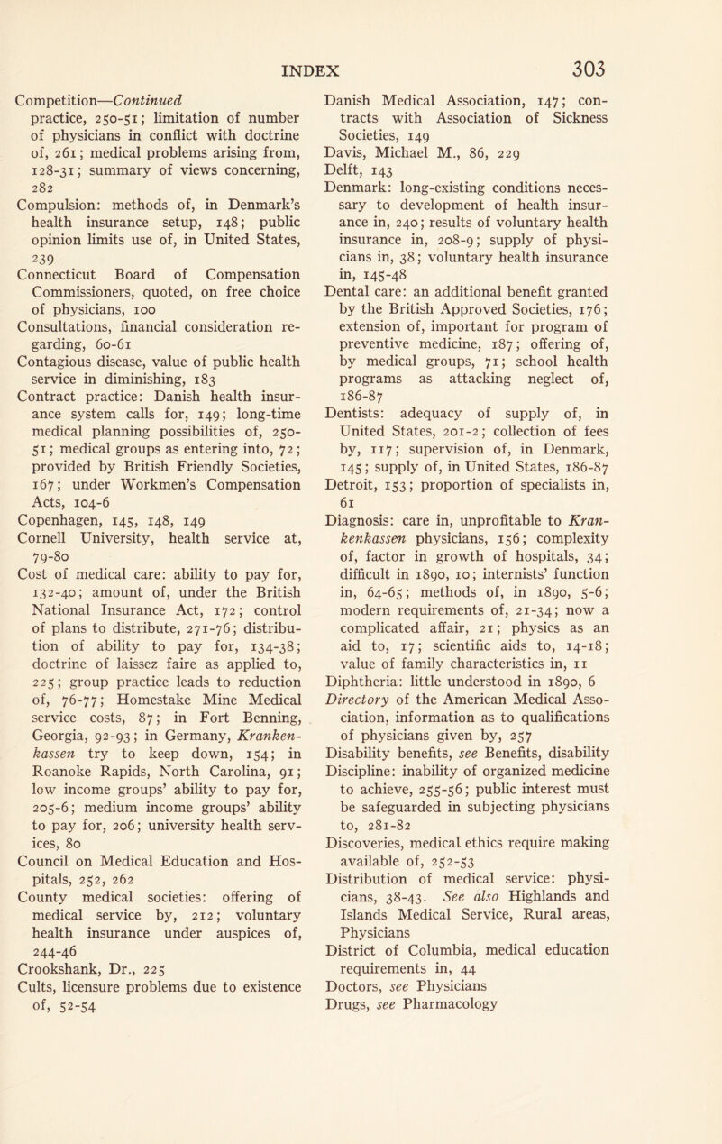 Competition—Continued practice, 250-51; limitation of number of physicians in conflict with doctrine of, 261; medical problems arising from, 128-31; summary of views concerning, 282 Compulsion: methods of, in Denmark’s health insurance setup, 148; public opinion limits use of, in United States, 239 Connecticut Board of Compensation Commissioners, quoted, on free choice of physicians, 100 Consultations, financial consideration re- garding, 60-61 Contagious disease, value of public health service in diminishing, 183 Contract practice: Danish health insur- ance system calls for, 149; long-time medical planning possibilities of, 250- 51; medical groups as entering into, 72 ; provided by British Friendly Societies, 167; under Workmen’s Compensation Acts, 104-6 Copenhagen, 145, 148, 149 Cornell University, health service at, 79-80 Cost of medical care: ability to pay for, 132-40; amount of, under the British National Insurance Act, 172; control of plans to distribute, 271-76; distribu- tion of ability to pay for, 134-38; doctrine of laissez faire as applied to, 225; group practice leads to reduction of, 76-77; Homestake Mine Medical service costs, 87; in Fort Benning, Georgia, 92-93; in Germany, Kranken- kassen try to keep down, 154; in Roanoke Rapids, North Carolina, 91; low income groups’ ability to pay for, 205-6; medium income groups’ ability to pay for, 206; university health serv- ices, 80 Council on Medical Education and Hos- pitals, 252, 262 County medical societies: offering of medical service by, 212; voluntary health insurance under auspices of, 244-46 Crookshank, Dr., 225 Cults, licensure problems due to existence of, 52-54 Danish Medical Association, 147; con- tracts; with Association of Sickness Societies, 149 Davis, Michael M., 86, 229 Delft, 143 Denmark: long-existing conditions neces- sary to development of health insur- ance in, 240; results of voluntary health insurance in, 208-9; supply of physi- cians in, 38; voluntary health insurance in, 145-48 Dental care: an additional benefit granted by the British Approved Societies, 176; extension of, important for program of preventive medicine, 187; offering of, by medical groups, 71; school health programs as attacking neglect of, 186-87 Dentists: adequacy of supply of, in United States, 201-2; collection of fees by, 117; supervision of, in Denmark, 145; supply of, in United States, 186-87 Detroit, 153; proportion of specialists in, 61 Diagnosis: care in, unprofitable to Kran- kenkassen physicians, 156; complexity of, factor in growth of hospitals, 34; difficult in 1890, 10; internists’ function in, 64-65; methods of, in 1890, 5-6; modern requirements of, 21-34; now a complicated affair, 21; physics as an aid to, 17; scientific aids to, 14-18; value of family characteristics in, ii Diphtheria: little understood in 1890, 6 Directory of the American Medical Asso- ciation, information as to qualifications of physicians given by, 257 Disability benefits, see Benefits, disability Discipline: inability of organized medicine to achieve, 255-56; public interest must be safeguarded in subjecting physicians to, 281-82 Discoveries, medical ethics require making available of, 252-53 Distribution of medical service: physi- cians, 38-43. See also Highlands and Islands Medical Service, Rural areas. Physicians District of Columbia, medical education requirements in, 44 Doctors, see Physicians Drugs, see Pharmacology