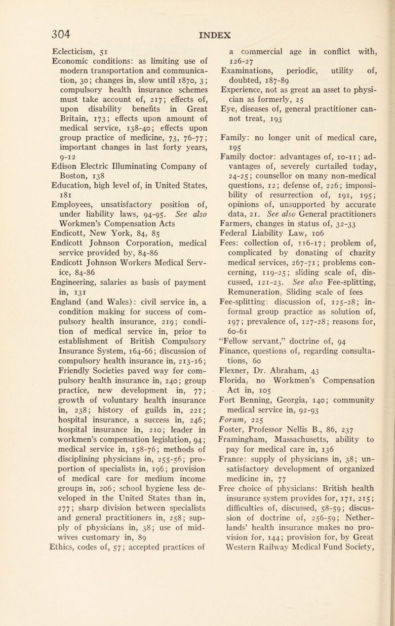 Eclecticism, 51 Economic conditions: as limiting use of modern transportation and communica- tion, 30; changes in, slow until 1870, 3; compulsory health insurance schemes must take account of, 217; effects of, upon disability benefits in Great Britain, 173; effects upon amount of medical service, 138-40; effects upon group practice of medicine, 73, 76-77; important changes in last forty years, 9-12 Edison Electric Illuminating Company of Boston, 138 Education, high level of, in United States, 181 Employees, unsatisfactory position of, under liability laws, 94-95. See also Workmen’s Compensation Acts Endicott, New York, 84, 85 Endicott Johnson Corporation, medical service provided by, 84-86 Endicott Johnson Workers Medical Serv- ice, 84-86 Engineering, salaries as basis of payment in, 131 England (and Wales): civil service in, a condition making for success of com- pulsory health insurance, 219; condi- tion of medical service in, prior to establishment of British Compulsory Insurance System, 164-66; discussion of compulsory health insurance in, 213-16; Friendly Societies paved way for com- pulsory health insurance in, 240; group practice, new development in, 77; growth of voluntary health insurance in, 238; history of guilds in, 221; hospital insurance, a success in, 246; hospital insurance in, 210; leader in workmen’s compensation legislation, 94; medical service in, 158-76; methods of disciplining physicians in, 255-56; pro- portion of specialists in, 196; provision of medical care for medium income groups in, 206; school hygiene less de- veloped in the United States than in, 277; sharp division between specialists and general practitioners in, 258; sup- ply of physicians in, 38; use of mid- wives customary in, 89 Ethics, codes of, 57; accepted practices of a commercial age in conflict with, 126-27 Examinations, periodic, utility of, doubted, 187-89 Experience, not as great an asset to physi- cian as formerly, 25 Eye, diseases of, general practitioner can- not treat, 193 Family: no longer unit of medical care, 19s Family doctor: advantages of, lo-ii; ad- vantages of, severely curtailed today, 24-25; counsellor on many non-medical questions, 12; defense of, 226; impossi- bility of resurrection of, 191, 195; opinions of, unsupported by accurate data, 21. See also General practitioners Farmers, changes in status of, 32-33 Federal Liability Law, 106 Fees: collection of, J16-17; problem of, complicated by donating of charity medical services, 267-71; problems con- cerning, 119-25; sliding scale of, dis- cussed, 121-23. See also Fee-splitting, Remuneration, Sliding scale of fees Fee-splitting: discussion of, 125-28; in- formal group practice as solution of, 197; prevalence of, 127-28; reasons for, 60-61 “Fellow servant,” doctrine of, 94 Finance, questions of, regarding consulta- tions, 60 Flexner, Dr. Abraham, 43 Florida, no Workmen’s Compensation Act in, 105 Fort Benning, Georgia, 140; community medical service in, 92-93 Forum, 225 Foster, Professor Nellis B., 86, 237 Framingham, Massachusetts, ability to pay for medical care in, 136 France: supply of physicians in, 38; un- satisfactory development of organized medicine in, 77 Free choice of physicians: British health insurance system provides for, 171, 215; difficulties of, discussed, 58-59; discus- sion of doctrine of, 256-59; Nether- lands’ health insurance makes no pro- vision for, 144; provision for, by Great Western Railway Medical Fund Society,