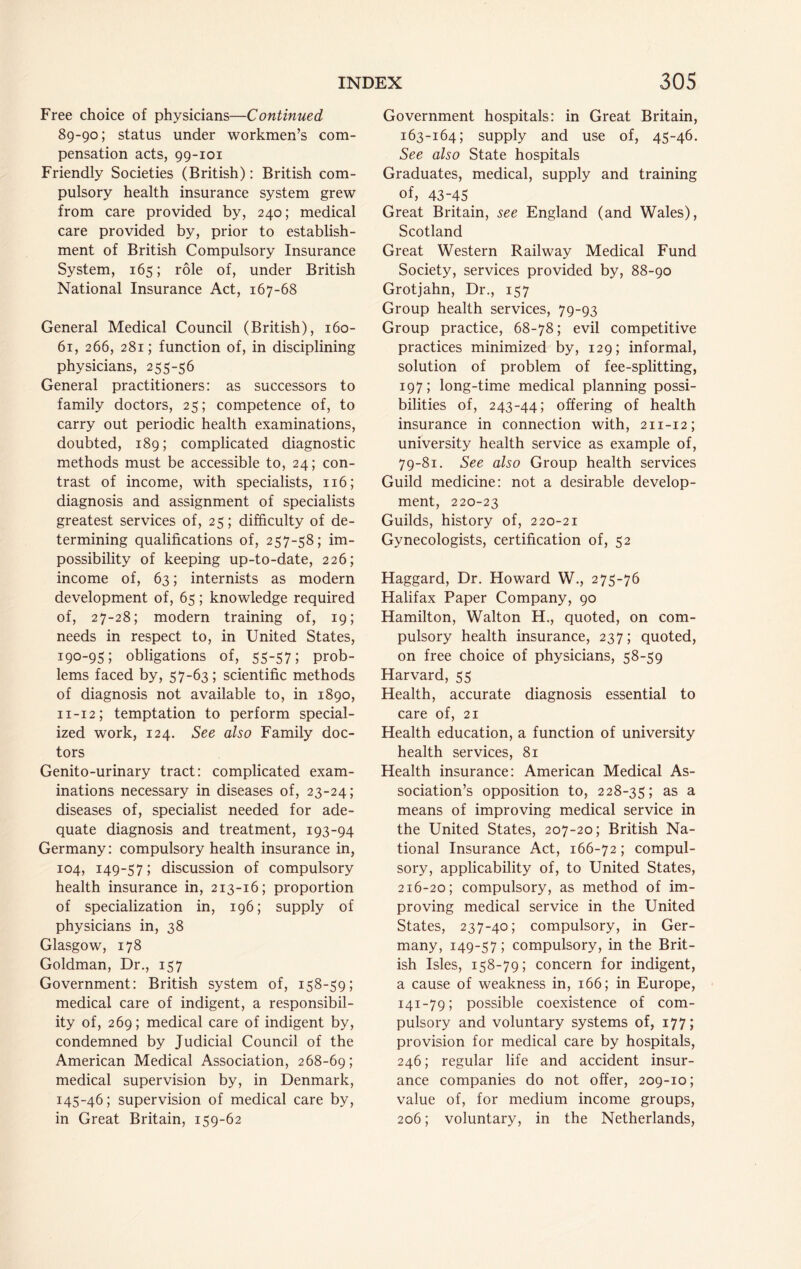 Free choice of physicians—Continued 89-90; status under workmen’s com- pensation acts, 99-101 Friendly Societies (British): British com- pulsory health insurance system grew from care provided by, 240; medical care provided by, prior to establish- ment of British Compulsory Insurance System, 165; role of, under British National Insurance Act, 167-68 General Medical Council (British), 160- 61, 266, 281; function of, in disciplining physicians, 255-56 General practitioners: as successors to family doctors, 25; competence of, to carry out periodic health examinations, doubted, 189; complicated diagnostic methods must be accessible to, 24; con- trast of income, with specialists, 116; diagnosis and assignment of specialists greatest services of, 25; difficulty of de- termining qualifications of, 257-58; im- possibility of keeping up-to-date, 226; income of, 63; internists as modern development of, 65; knowledge required of, 27-28; modern training of, 19; needs in respect to, in United States, 190-95; obligations of, 55-57; prob- lems faced by, 57-63; scientific methods of diagnosis not available to, in 1890, 11-12; temptation to perform special- ized work, 124. See also Family doc- tors Genito-urinary tract: complicated exam- inations necessary in diseases of, 23-24; diseases of, specialist needed for ade- quate diagnosis and treatment, 193-94 Germany: compulsory health insurance in, 104, 149-57; discussion of compulsory health insurance in, 213-16; proportion of specialization in, 196; supply of physicians in, 38 Glasgow, 178 Goldman, Dr., 157 Government: British system of, 158-59; medical care of indigent, a responsibil- ity of, 269; medical care of indigent by, condemned by Judicial Council of the American Medical Association, 268-69; medical supervision by, in Denmark, 145-46; supervision of medical care by, in Great Britain, 159-62 Government hospitals: in Great Britain, 163-164; supply and use of, 45-46. See also State hospitals Graduates, medical, supply and training of, 43-45 Great Britain, see England (and Wales), Scotland Great Western Railway Medical Fund Society, services provided by, 88-90 Grotjahn, Dr., 157 Group health services, 79-93 Group practice, 68-78; evil competitive practices minimized by, 129; informal, solution of problem of fee-splitting, 197; long-time medical planning possi- bilities of, 243-44; offering of health insurance in connection with, 211-12; university health service as example of, 79-81. See also Group health services Guild medicine: not a desirable develop- ment, 220-23 Guilds, history of, 220-21 Gynecologists, certification of, 52 Haggard, Dr. Howard W., 275-76 Halifax Paper Company, 90 Hamilton, Walton H., quoted, on com- pulsory health insurance, 237; quoted, on free choice of physicians, 58-59 Harvard, 55 Health, accurate diagnosis essential to care of, 21 Health education, a function of university health services, 81 Health insurance: American Medical As- sociation’s opposition to, 228-35; as a means of improving medical service in the United States, 207-20; British Na- tional Insurance Act, 166-72; compul- sory, applicability of, to United States, 216-20; compulsory, as method of im- proving medical service in the United States, 237-40; compulsory, in Ger- many, 149-57; compulsory, in the Brit- ish Isles, 158-79; concern for indigent, a cause of weakness in, 166; in Europe, 141-79; possible coexistence of com- pulsory and voluntary systems of, 177; provision for medical care by hospitals, 246; regular life and accident insur- ance companies do not offer, 209-10; value of, for medium income groups, 206; voluntary, in the Netherlands,