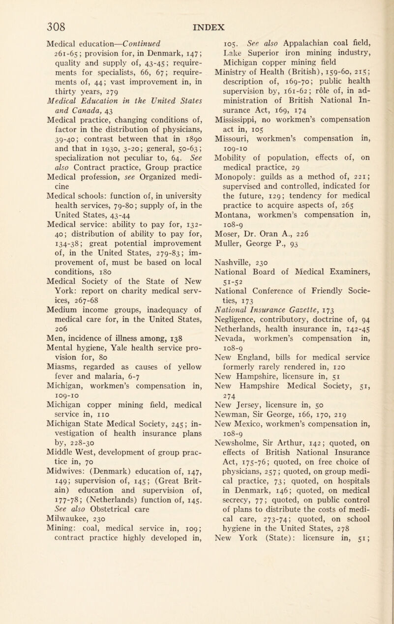 Medical education—Continued 261-65; provision for, in Denmark, 147; quality and supply of, 43-45; require- ments for specialists, 66, 67; require- ments of, 44; vast improvement in, in thirty years, 279 Medical Education in the United States and Canada, 43 Medical practice, changing conditions of, factor in the distribution of physicians, 39-40; contrast between that in 1890 and that in 1930, 3-20; general, 50-63; specialization not peculiar to, 64. See also Contract practice. Group practice Medical profession, see Organized medi- cine Medical schools: function of, in university health services, 79-80; supply of, in the United States, 43-44 Medical service: ability to pay for, 132- 40; distribution of ability to pay for, 134-38; great potential improvement of, in the United States, 279-83; im- provement of, must be based on local conditions, 180 Medical Society of the State of New York: report on charity medical serv- ices, 267-68 Medium income groups, inadequacy of medical care for, in the United States, 206 Men, incidence of illness among, 138 Mental hygiene, Yale health service pro- vision for, 80 Miasms, regarded as causes of yellow fever and malaria, 6-7 Michigan, workmen’s compensation in, 109-10 Michigan copper mining field, medical service in, no Michigan State Medical Society, 245; in- vestigation of health insurance plans by, 228-30 Middle West, development of group prac- tice in, 70 Midwives: (Denmark) education of, 147, 149; supervision of, 145; (Great Brit- ain) education and supervision of, 177-78; (Netherlands) function of, 145. See also Obstetrical care Milwaukee, 230 Mining: coal, medical service in, 109; contract practice highly developed in. 105. See also Appalachian coal field, I-ake Superior iron mining industry, Michigan copper mining field Ministry of Health (British), 159-60, 215; description of, 169-70; public health supervision by, 161-62; role of, in ad- ministration of British National In- surance Act, 169, 174 Mississippi, no workmen’s compensation act in, 105 Missouri, workmen’s compensation in, 109-10 Mobility of population, effects of, on medical practice, 29 Monopoly: guilds as a method of, 221; supervised and controlled, indicated for the future, 129; tendency for medical practice to acquire aspects of, 265 Montana, workmen’s compensation in, 108-9 Moser, Dr. Oran A., 226 Muller, George P., 93 Nashville, 230 National Board of Medical Examiners, 51-52 National Conference of Friendly Socie- ties, 173 National Insurance Gazette, 173 Negligence, contributory, doctrine of, 94 Netherlands, health insurance in, 142-45 Nevada, workmen’s compensation in, 108-9 New England, bills for medical service formerly rarely rendered in, 120 New Hampshire, licensure in, 51 New Hampshire Medical Society, 51, 274 New Jersey, licensure in, 50 Newman, Sir George, 166, 170, 219 New Mexico, workmen’s compensation in, 108-9 Newsholme, Sir Arthur, 142; quoted, on effects of British National Insurance Act, 175-76; quoted, on free choice of physicians, 257; quoted, on group medi- cal practice, 73; quoted, on hospitals in Denmark, 146; quoted, on medical secrecy, 77; quoted, on public control of plans to distribute the costs of medi- cal care, 273-74; quoted, on school hygiene in the United States, 278 New York (State): licensure in, 51;