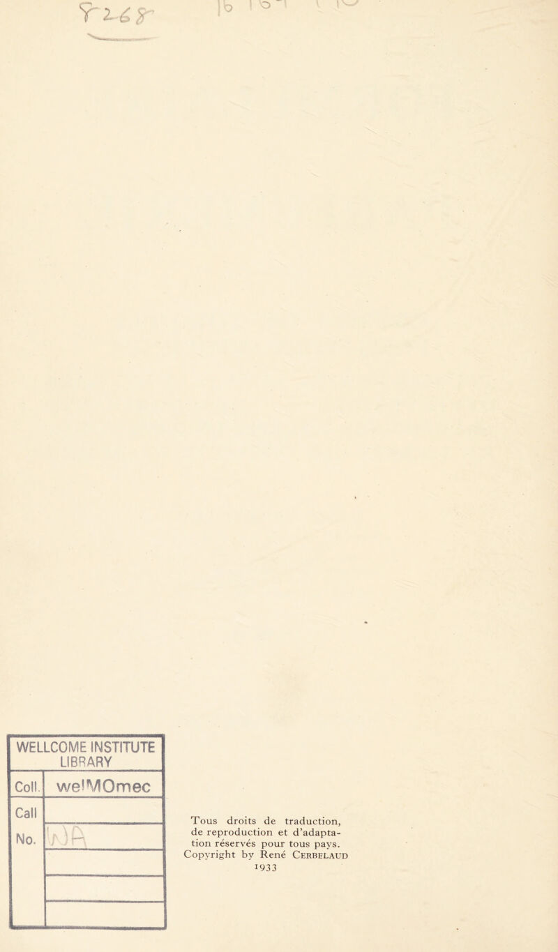 WELLCOME INSTITUTE LIBRARY Coîl. weiMOmec Call Mo. Tous droits de traduction, de reproduction et d’adapta- tion réservés pour tous pays. Copyright by René Cerbelaud 1933
