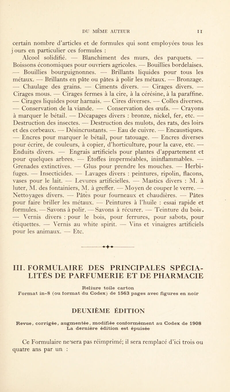 certain nombre d’articles et de formules qui sont employées tous les j ours en particulier ces formules : Alcool solidifié. — Blanchiment des murs, des parquets. — Boissons économiques pour ouvriers agricoles. — Bouillies bordelaises. — Bouillies bourguignonnes. — Brillants liquides pour tous les métaux. — Brillants en pâte ou pâtes à polir les métaux. — Bronzage. —- Chaulage des grains. — Ciments divers. — Cirages divers. — Cirages mous. — Cirages fermes à la cire, à la cérésine, à la paraffine. — Cirages liquides pour harnais. — Cires diverses. — Colles diverses. — Conservation de la viande. — Conservation des œufs. — Crayons à marquer le bétail. — Décapages divers : bronze, nickel, fer, etc. — Destruction des insectes. — Destruction des mulots, des rats, des loirs et des corbeaux. — Désincrustants. — Eau de cuivre. — Encaustiques. -—- Encres pour marquer le bétail, pour tatouage. — Encres diverses pour écrire, de couleurs, à copier, d’horticulture, pour la cave, etc. —- Enduits divers. — Engrais artificiels pour plantes d’appartement et pour quelques arbres. — Étoffes imperméables, ininflammables. — Grenades extinctives. — Glus pour prendre les mouches. — Herbi- fuges. — Insecticides. — Lavages divers : peintures, ripolin, flacons, vases pour le lait. — Levures artificielles. — Mastics divers : M. à luter, M. des fontainiers, M. à greffer. — Moyen de couper le verre. — Nettoyages divers. — Pâtes pour fourneaux et chaudières. — Pâtes pour faire briller les métaux. -— Peintures à l’huile : essai rapide et formules.—Savons à polir. — Savons à récurer. — Teinture du bois. — Vernis divers : pour le bois, pour ferrures, pour sabots, pour étiquettes. — Vernis au white spirit. — Vins et vinaigres artificiels pour les animaux. — Etc. III. FORMULAIRE DES PRINCIPALES SPÉCIA- LITÉS DE PARFUMERIE ET DE PHARMACIE Reliure toile carton Format in-8 (ou format du Codex) de 1563 pages avec figures en noir DEUXIÈME ÉDITION Revue, corrigée, augmentée, modifiée conformément au Codex de 1908 La dernière édition est épuisée Ce Formulaire ne'sera pas réimprimé; il sera remplacé d’ici trois ou quatre ans par un :