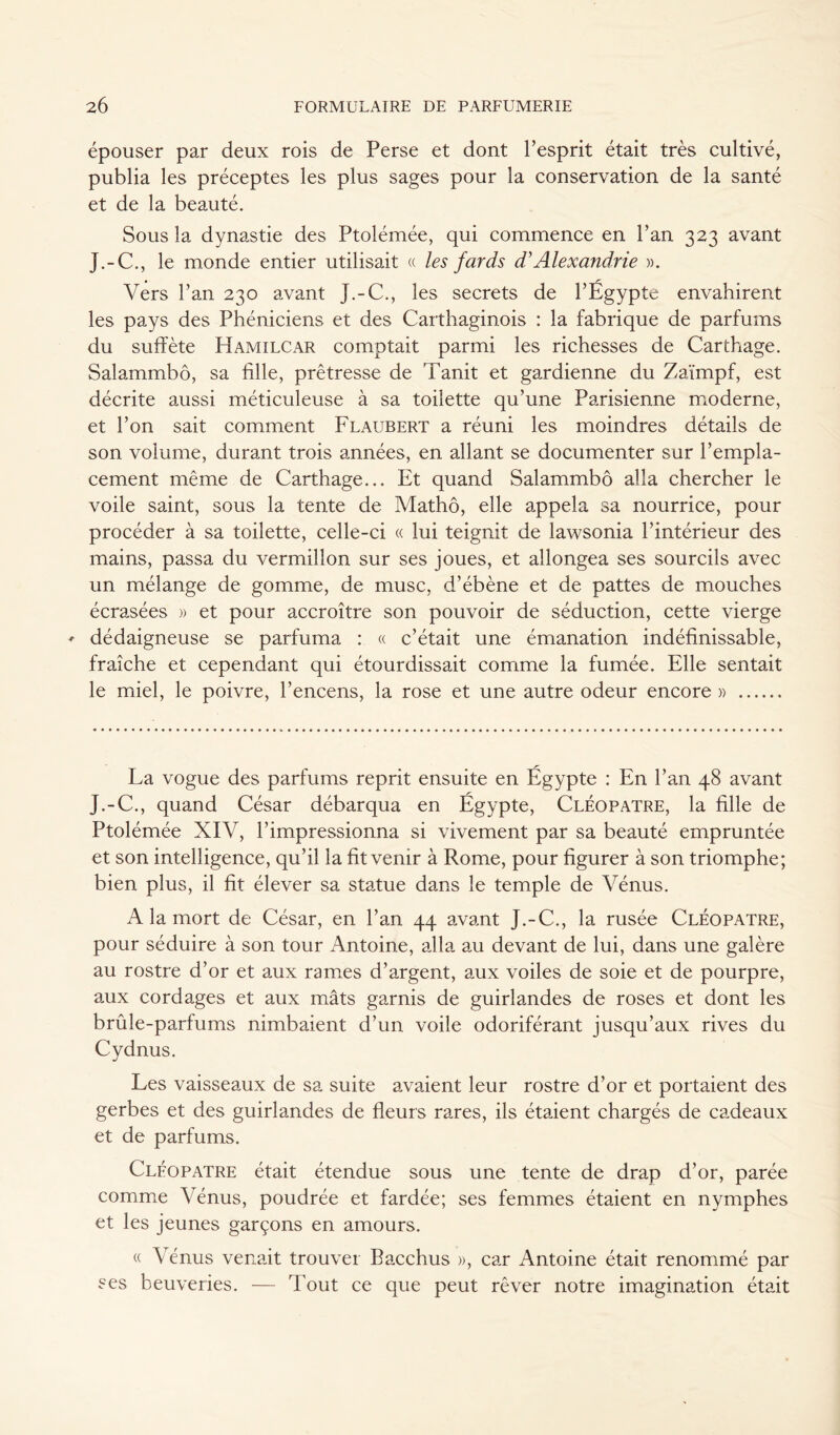 épouser par deux rois de Perse et dont Pesprit était très cultivé, publia les préceptes les plus sages pour la conservation de la santé et de la beauté. Sous la dynastie des Ptolémée, qui commence en l’an 323 avant J.-C., le monde entier utilisait « les fards d}Alexandrie ». Vers l’an 230 avant J.-C., les secrets de l’Égypte envahirent les pays des Phéniciens et des Carthaginois : la fabrique de parfums du suffète Hamilcar comptait parmi les richesses de Carthage. Salammbô, sa fille, prêtresse de Tanit et gardienne du Zaïmpf, est décrite aussi méticuleuse à sa toilette qu’une Parisienne moderne, et l’on sait comment Flaubert a réuni les moindres détails de son volume, durant trois années, en allant se documenter sur l’empla- cement même de Carthage... Et quand Salammbô alla chercher le voile saint, sous la tente de Mathô, elle appela sa nourrice, pour procéder à sa toilette, celle-ci « lui teignit de lawsonia l’intérieur des mains, passa du vermillon sur ses joues, et allongea ses sourcils avec un mélange de gomme, de musc, d’ébène et de pattes de mouches écrasées » et pour accroître son pouvoir de séduction, cette vierge ♦ dédaigneuse se parfuma : « c’était une émanation indéfinissable, fraîche et cependant qui étourdissait comme la fumée. Elle sentait le miel, le poivre, l’encens, la rose et une autre odeur encore » La vogue des parfums reprit ensuite en Égypte : En l’an 48 avant J.-C., quand César débarqua en Égypte, Cléopâtre, la fille de Ptolémée XIV, l’impressionna si vivement par sa beauté empruntée et son intelligence, qu’il la fit venir à Rome, pour figurer à son triomphe; bien plus, il fit élever sa statue dans le temple de Vénus. A la mort de César, en l’an 44 avant J.-C., la rusée Cléopâtre, pour séduire à son tour Antoine, alla au devant de lui, dans une galère au rostre d’or et aux rames d’argent, aux voiles de soie et de pourpre, aux cordages et aux mâts garnis de guirlandes de roses et dont les brûle-parfums nimbaient d’un voile odoriférant jusqu’aux rives du Cvdnus. J Les vaisseaux de sa suite avaient leur rostre d’or et portaient des gerbes et des guirlandes de fleurs rares, ils étaient chargés de cadeaux et de parfums. Cléopâtre était étendue sous une tente de drap d’or, parée comme Vénus, poudrée et fardée; ses femmes étaient en nymphes et les jeunes garçons en amours. « Vénus venait trouver Bacchus », car Antoine était renommé par ses beuveries. — Tout ce que peut rêver notre imagination était