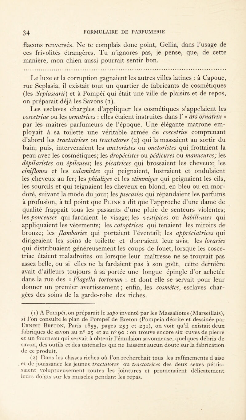 flacons renversés. Ne te complais donc point, Gellia, dans l’usage de ces frivolités étrangères. Tu n’ignores pas, je pense, que, de cette manière, mon chien aussi pourrait sentir bon. Le luxe et la corruption gagnaient les autres villes latines : à Capoue, rue Seplasia, il existait tout un quartier de fabricants de cosmétiques (les Seplasiarii) et à Pompéï qui était une ville de plaisirs et de repos, on préparait déjà les Savons (i). Les esclaves chargées d’appliquer les cosmétiques s’appelaient les coscetriae ou les ornatrices : elles étaient instruites dans 1’ « ars ornatrix » par les maîtres parfumeurs de l’époque. Une élégante matrone em- ployait à sa toilette une véritable armée de coscetriœ comprenant d’abord les tractatrices ou tractatores (2) qui la massaient au sortir du bain; puis, intervenaient les unctoristes ou onctoristes qui frottaient la peau avec les cosmétiques; les dropécistes ou pédicures ou manucures ; les dépilaristes ou épileuses\ les picatrices qui brossaient les cheveux; les ciniflones et les calamistes qui peignaient, lustraient et ondulaient les cheveux au fer; les phialiges et les stimmiges qui peignaient les cils, les sourcils et qui teignaient les cheveux en blond, en bleu ou en mor- doré, suivant la mode du jour; les psecasies qui répandaient les parfums à profusion, à tel point que Pline a dit que l’approche d’une dame de qualité frappait tous les passants d’une pluie de senteurs violentes; les ponceuses qui fardaient le visage; les vestipices ou habilleuses qui appliquaient les vêtements; les catoptrices qui tenaient les miroirs de bronze; les flambaries qui portaient l’éventail; les appréciatrices qui dirigeaient les soins de toilette et donnaient leur avis; les loraries qui distribuaient généreusement les coups de fouet, lorsque les cosce- triae étaient maladroites ou lorsque leur maîtresse ne se trouvait pas assez belle, ou si elles ne la fardaient pas à son goût, cette dernière avait d’ailleurs toujours à sa portée une longue épingle d’or achetée dans la rue des « Flagella tortorum » et dont elle se servait pour leur donner un premier avertissement; enfin, les cosmètes, esclaves char- gées des soins de la garde-robe des riches. (1) A Pompéï. on préparait le sapo inventé par les Massaliotes (Marseillais), si l’on consulte le plan de Pompéï de Breton (Pompeia décrite et dessinée par Ernest Breton, Paris 1855, pages 253 et 231), on voit qu’il existait deux fabriques de savon au n° 25 et au n° 90 : on trouve encore six cuves de pierre et un fourneau qui servait à obtenir l’émulsion savonneuse, quelques débris de savon, des outils et des ustensiles qui ne laissent aucun doute sur la fabrication de ce produit. (2) Dans les classes riches où l’on recherchait tous les raffinements d aise et de jouissance les jeunes tractatores ou tractatrices des deux sexes pétris- saient voluptueusement toutes les jointures et promenaient délicatement leurs doigts sur les muscles pendant les repas.