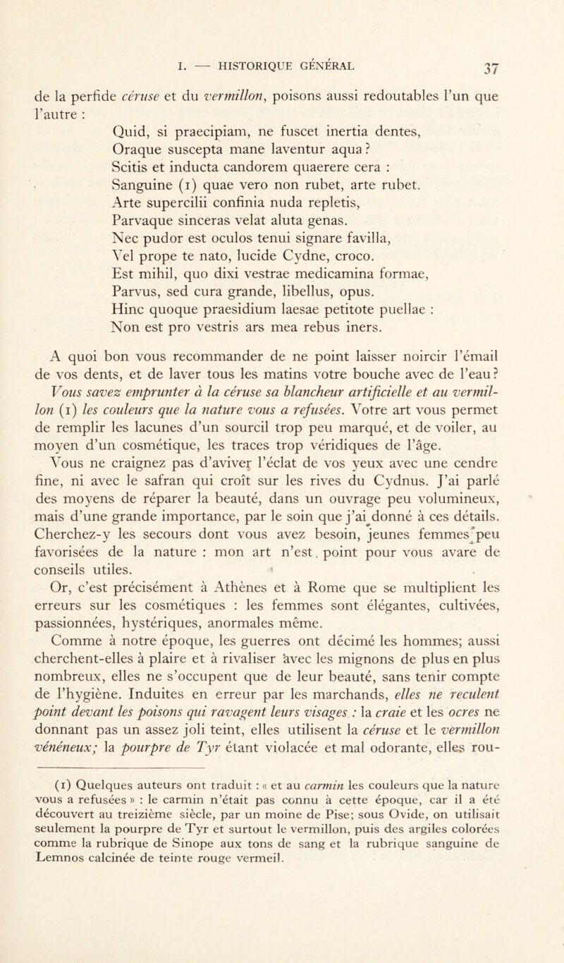 de la perfide céruse et du vermillon, poisons aussi redoutables l’un que l’autre : Quid, si praecipiam, ne fuscet inertia dentes, Oraque suscepta mane laventur aqua ? Scitis et inducta candorem quaerere cera : Sanguine (1) quae vero non rubet, arte rubet. Arte supercilii confinia nuda repletis, Parvaque sinceras velat aluta gênas. Nec pudor est oculos tenui signare favilla, Yel prope te nato, lucide Cydne, croco. Est mihil, quo dixi vestrae medicamina formae, Parvus, sed cura grande, libellus, opus. Hinc quoque praesidium laesae petitote puellae : Non est pro vestris ars mea rebus iners. A quoi bon vous recommander de ne point laisser noircir l’émaiî de vos dents, et de laver tous les matins votre bouche avec de Peau? Vous savez emprunter à la céruse sa blancheur artificielle et au vermil- lon (1) les couleurs que la nature vous a refusées. Votre art vous permet de remplir les lacunes d’un sourcil trop peu marqué, et de voiler, au moyen d’un cosmétique, les traces trop véridiques de l’âge. Vous ne craignez pas d’aviver l’éclat de vos yeux avec une cendre fine, ni avec le safran qui croît sur les rives du Cydnus. J’ai parlé des moyens de réparer la beauté, dans un ouvrage peu volumineux, mais d’une grande importance, par le soin que j’ai donné à ces détails. Cherchez-y les secours dont vous avez besoin, jeunes femmes peu favorisées de la nature : mon art n’est, point pour vous avare de conseils utiles. Or, c’est précisément à Athènes et à Rome que se multiplient les erreurs sur les cosmétiques : les femmes sont élégantes, cultivées, passionnées, hystériques, anormales même. Comme à notre époque, les guerres ont décimé les hommes; aussi cherchent-elles à plaire et à rivaliser ‘avec les mignons de plus en plus nombreux, elles ne s’occupent que de leur beauté, sans tenir compte de l’hygiène. Induites en erreur par les marchands, elles ne reculent point devant les poisons qui ravagent leurs visages : la craie et les ocres ne donnant pas un assez joli teint, elles utilisent la céruse et le vermillon vénéneux; la pourpre de Tyr étant violacée et mal odorante, elles rou- (1) Quelques auteurs ont traduit : « et au carmin les couleurs que la nature vous a refusées » : le carmin n’était pas connu à cette époque, car il a été découvert au treizième siècle, par un moine de Pise; sous Ovide, on utilisait seulement la pourpre de Tyr et surtout le vermillon, puis des argiles colorées comme la rubrique de Sinope aux tons de sang et la rubrique sanguine de Lemnos calcinée de teinte rouge vermeil.