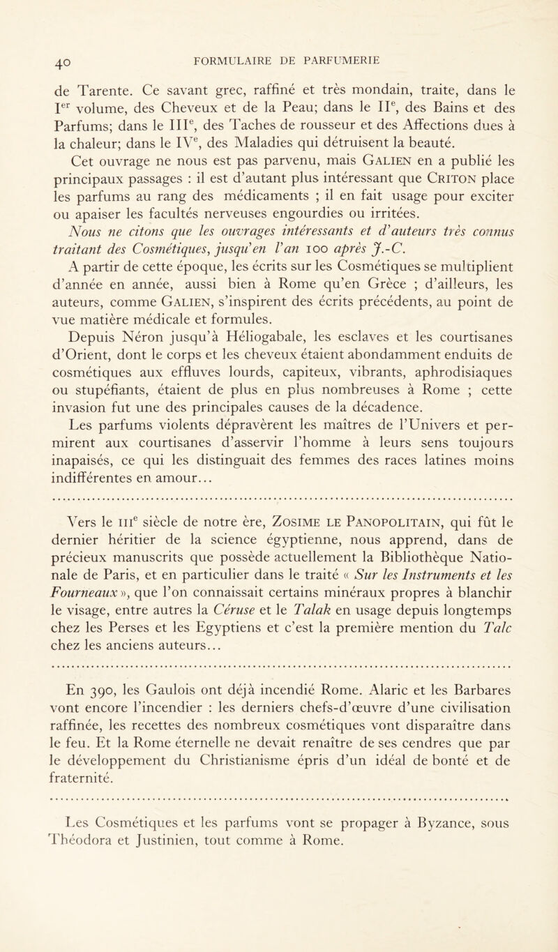 4° de Tarente. Ce savant grec, raffiné et très mondain, traite, dans le Ier volume, des Cheveux et de la Peau; dans le IIe, des Bains et des Parfums; dans le IIIe, des Taches de rousseur et des Affections dues à la chaleur; dans le IVe, des Maladies qui détruisent la beauté. Cet ouvrage ne nous est pas parvenu, mais Galien en a publié les principaux passages : il est d’autant plus intéressant que Criton place les parfums au rang des médicaments ; il en fait usage pour exciter ou apaiser les facultés nerveuses engourdies ou irritées. Nous ne citons que les ouvrages intéressants et d'auteurs très connus traitant des Cosmétiques, jusqu'en l'an ioo après J.-C. A partir de cette époque, les écrits sur les Cosmétiques se mul tiplient d’année en année, aussi bien à Rome qu’en Grèce ; d’ailleurs, les auteurs, comme Galien, s’inspirent des écrits précédents, au point de vue matière médicale et formules. Depuis Néron jusqu’à Héliogabale, les esclaves et les courtisanes d’Orient, dont le corps et les cheveux étaient abondamment enduits de cosmétiques aux effluves lourds, capiteux, vibrants, aphrodisiaques ou stupéfiants, étaient de plus en plus nombreuses à Rome ; cette invasion fut une des principales causes de la décadence. Les parfums violents dépravèrent les maîtres de l’Univers et per- mirent aux courtisanes d’asservir l’homme à leurs sens toujours inapaisés, ce qui les distinguait des femmes des races latines moins indifférentes en amour... Vers le me siècle de notre ère, Zosime le Panopolitain, qui fût le dernier héritier de la science égyptienne, nous apprend, dans de précieux manuscrits que possède actuellement la Bibliothèque Natio- nale de Paris, et en particulier dans le traité « Sur les Instruments et les Fourneaux », que l’on connaissait certains minéraux propres à blanchir le visage, entre autres la Céruse et le Talak en usage depuis longtemps chez les Perses et les Egyptiens et c’est la première mention du Talc chez les anciens auteurs... En 390, les Gaulois ont déjà incendié Rome. Alaric et les Barbares vont encore l’incendier : les derniers chefs-d’œuvre d’une civilisation raffinée, les recettes des nombreux cosmétiques vont disparaître dans le feu. Et la Rome éternelle ne devait renaître de ses cendres que par le développement du Christianisme épris d’un idéal de bonté et de fraternité. Les Cosmétiques et les parfums vont se propager à Byzance, sous Théodora et Justinien, tout comme à Rome.