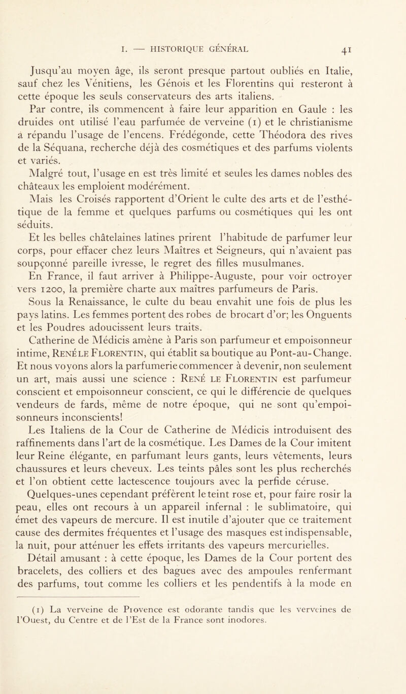 Jusqu’au moyen âge, ils seront presque partout oubliés en Italie, sauf chez les Vénitiens, les Génois et les Florentins qui resteront à cette époque les seuls conservateurs des arts italiens. Par contre, ils commencent à faire leur apparition en Gaule : les druides ont utilisé l’eau parfumée de verveine (i) et le christianisme à répandu l’usage de l’encens. Frédégonde, cette Théodora des rives de la Séquana, recherche déjà des cosmétiques et des parfums violents et variés. Malgré tout, l’usage en est très limité et seules les dames nobles des châteaux les emploient modérément. Mais les Croisés rapportent d’Orient le culte des arts et de l’esthé- tique de la femme et quelques parfums ou cosmétiques qui les ont séduits. Et les belles châtelaines latines prirent l’habitude de parfumer leur corps, pour effacer chez leurs Maîtres et Seigneurs, qui n’avaient pas soupçonné pareille ivresse, le regret des filles musulmanes. En France, il faut arriver à Philippe-Auguste, pour voir octroyer vers 1200, la première charte aux maîtres parfumeurs de Paris. Sous la Renaissance, le culte du beau envahit une fois de plus les pays latins. Les femmes portent des robes de brocart d’or; les Onguents et les Poudres adoucissent leurs traits. Catherine de Médicis amène à Paris son parfumeur et empoisonneur intime, René le Florentin, qui établit sa boutique au Pont-au- Change. Et nous voyons alors la parfumerie commencer à devenir, non seulement un art, mais aussi une science : René le Florentin est parfumeur conscient et empoisonneur conscient, ce qui le différencie de quelques vendeurs de fards, même de notre époque, qui ne sont qu’empoi- sonneurs inconscients! Les Italiens de la Cour de Catherine de Médicis introduisent des raffinements dans l’art de la cosmétique. Les Dames de la Cour imitent leur Reine élégante, en parfumant leurs gants, leurs vêtements, leurs chaussures et leurs cheveux. Les teints pâles sont les plus recherchés et l’on obtient cette lactescence toujours avec la perfide céruse. Quelques-unes cependant préfèrent le teint rose et, pour faire rosir la peau, elles ont recours à un appareil infernal : le sublimatoire, qui émet des vapeurs de mercure. Il est inutile d’ajouter que ce traitement cause des dermites fréquentes et l’usage des masques est indispensable, la nuit, pour atténuer les effets irritants des vapeurs mercurielles. Détail amusant : à cette époque, les Dames de la Cour portent des bracelets, des colliers et des bagues avec des ampoules renfermant des parfums, tout comme les colliers et les pendentifs à la mode en (i) La verveine de Piovence est odorante tandis que les verveines de l’Ouest, du Centre et de l’Est de la France sont inodores.
