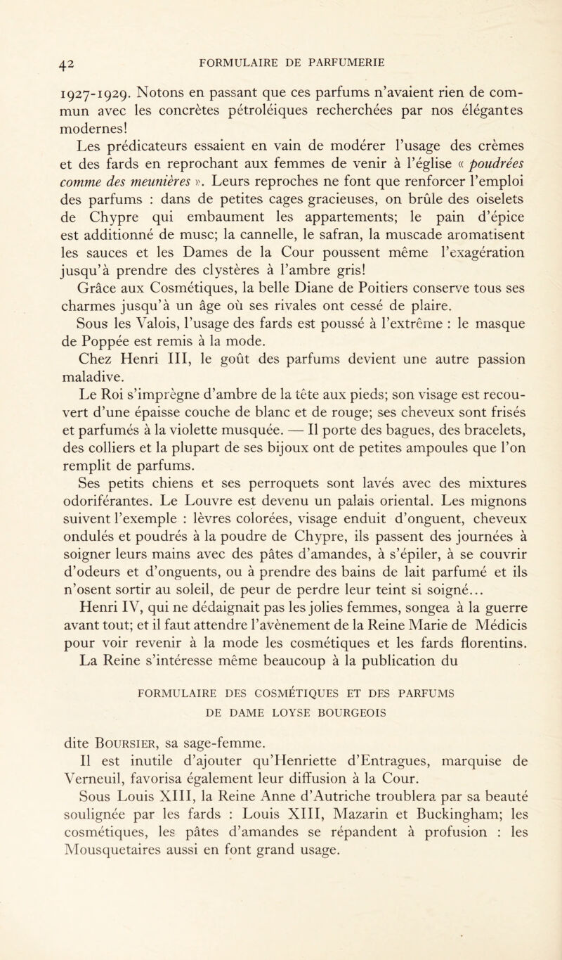 1927-1929. Notons en passant que ces parfums n’avaient rien de com- mun avec les concrètes pétroléiques recherchées par nos élégantes modernes! Les prédicateurs essaient en vain de modérer l’usage des crèmes et des fards en reprochant aux femmes de venir à l’église « poudrées comme des meunières ». Leurs reproches ne font que renforcer l’emploi des parfums : dans de petites cages gracieuses, on brûle des oiselets de Chypre qui embaument les appartements; le pain d’épice est additionné de musc; la cannelle, le safran, la muscade aromatisent les sauces et les Dames de la Cour poussent même l’exagération jusqu’à prendre des clystères à l’ambre gris! Grâce aux Cosmétiques, la belle Diane de Poitiers conserve tous ses charmes jusqu’à un âge où ses rivales ont cessé de plaire. Sous les Valois, l’usage des fards est poussé à l’extrême : le masque de Poppée est remis à la mode. Chez Henri III, le goût des parfums devient une autre passion maladive. Le Roi s’imprègne d’ambre de la tête aux pieds; son visage est recou- vert d’une épaisse couche de blanc et de rouge; ses cheveux sont frisés et parfumés à la violette musquée. — Il porte des bagues, des bracelets, des colliers et la plupart de ses bijoux ont de petites ampoules que l’on remplit de parfums. Ses petits chiens et ses perroquets sont lavés avec des mixtures odoriférantes. Le Louvre est devenu un palais oriental. Les mignons suivent l’exemple : lèvres colorées, visage enduit d’onguent, cheveux ondulés et poudrés à la poudre de Chypre, ils passent des journées à soigner leurs mains avec des pâtes d'amandes, à s’épiler, à se couvrir d’odeurs et d’onguents, ou à prendre des bains de lait parfumé et ils n’osent sortir au soleil, de peur de perdre leur teint si soigné... Henri IV, qui ne dédaignait pas les jolies femmes, songea à la guerre avant tout; et il faut attendre l’avènement de la Reine Marie de Médicis pour voir revenir à la mode les cosmétiques et les fards florentins. La Reine s’intéresse même beaucoup à la publication du FORMULAIRE DES COSMETIQUES ET DES PARFUMS DE DAME LOYSE BOURGEOIS dite Boursier, sa sage-femme. Il est inutile d’ajouter qu’Henriette d’Entragues, marquise de Verneuil, favorisa également leur diffusion à la Cour. Sous Louis XIII, la Reine Anne d’Autriche troublera par sa beauté soulignée par les fards : Louis XIII, Mazarin et Buckingham; les cosmétiques, les pâtes d’amandes se répandent à profusion : les Mousquetaires aussi en font grand usage.