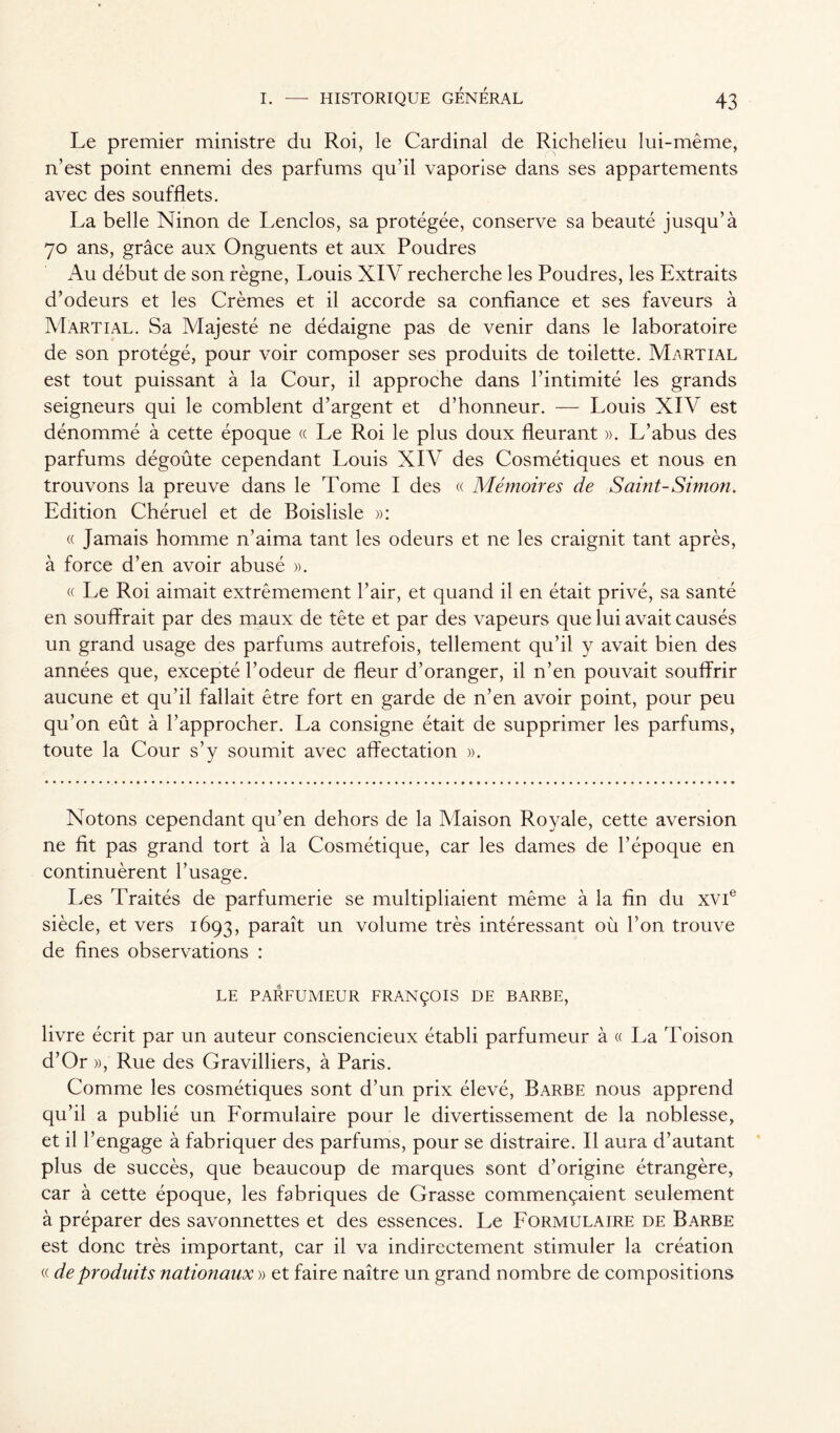 Le premier ministre du Roi, le Cardinal de Richelieu lui-même, n’est point ennemi des parfums qu’il vaporise dans ses appartements avec des soufflets. La belle Ninon de Lenclos, sa protégée, conserve sa beauté jusqu’à 70 ans, grâce aux Onguents et aux Poudres Au début de son règne, Louis XIV recherche les Poudres, les Extraits d’odeurs et les Crèmes et il accorde sa confiance et ses faveurs à Martial. Sa Majesté ne dédaigne pas de venir dans le laboratoire de son protégé, pour voir composer ses produits de toilette. Martial est tout puissant à la Cour, il approche dans l’intimité les grands seigneurs qui le comblent d’argent et d’honneur. — Louis XIV est dénommé à cette époque « Le Roi le plus doux fleurant ». L’abus des parfums dégoûte cependant Louis XIV des Cosmétiques et nous en trouvons la preuve dans le Tome I des « Mémoires de Saint-Simon. Edition Chéruel et de Boislisle »: « Jamais homme n’aima tant les odeurs et ne les craignit tant après, à force d’en avoir abusé ». « Le Roi aimait extrêmement l’air, et quand il en était privé, sa santé en souffrait par des maux de tête et par des vapeurs que lui avait causés un grand usage des parfums autrefois, tellement qu’il y avait bien des années que, excepté l’odeur de fleur d’oranger, il n’en pouvait souffrir aucune et qu’il fallait être fort en garde de n’en avoir point, pour peu qu’on eût à l’approcher. La consigne était de supprimer les parfums, toute la Cour s’y soumit avec affectation ». Notons cependant qu’en dehors de la Maison Royale, cette aversion ne fit pas grand tort à la Cosmétique, car les dames de l’époque en continuèrent l’usage. Les Traités de parfumerie se multipliaient même à la fin du xvie siècle, et vers 1693, paraît un volume très intéressant où l’on trouve de fines observations : LE PARFUMEUR FRANÇOIS DE BARBE, livre écrit par un auteur consciencieux établi parfumeur à « La Toison d’Or », Rue des Gravilliers, à Paris. Comme les cosmétiques sont d’un prix élevé, Barbe nous apprend qu’il a publié un Formulaire pour le divertissement de la noblesse, et il l’engage à fabriquer des parfums, pour se distraire. Il aura d’autant plus de succès, que beaucoup de marques sont d’origine étrangère, car à cette époque, les fabriques de Grasse commençaient seulement à préparer des savonnettes et des essences. Le Formulaire de Barbe est donc très important, car il va indirectement stimuler la création « de produits nationaux » et faire naître un grand nombre de compositions