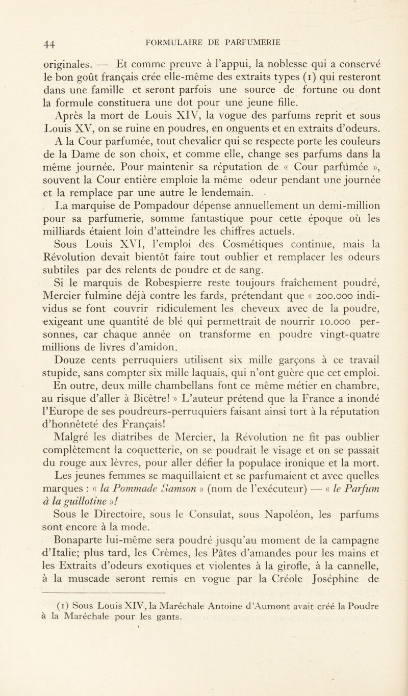 originales. — Et comme preuve à l’appui, la noblesse qui a conservé le bon goût français crée elle-même des extraits types (i) qui resteront dans une famille et seront parfois une source de fortune ou dont la formule constituera une dot pour une jeune fille. Après la mort de Louis XIV, la vogue des parfums reprit et sous Louis XV, on se ruine en poudres, en onguents et en extraits d’odeurs. A la Cour parfumée, tout chevalier qui se respecte porte les couleurs de la Dame de son choix, et comme elle, change ses parfums dans la même journée. Pour maintenir sa réputation de « Cour parfumée », souvent la Cour entière emploie la même odeur pendant une journée et la remplace par une autre le lendemain. . La marquise de Pompadour dépense annuellement un demi-million pour sa parfumerie, somme fantastique pour cette époque où les milliards étaient loin d’atteindre les chiffres actuels. Sous Louis XVI, l’emploi des Cosmétiques continue, mais la Révolution devait bientôt faire tout oublier et remplacer les odeurs subtiles par des relents de poudre et de sang. Si le marquis de Robespierre reste toujours fraîchement poudré, Mercier fulmine déjà contre les fards, prétendant que « 200.000 indi- vidus se font couvrir ridiculement les cheveux avec de la poudre, exigeant une quantité de blé qui permettrait de nourrir 10.000 per- sonnes, car chaque année on transforme en poudre vingt-quatre millions de livres d’amidon. Douze cents perruquiers utilisent six mille garçons à ce travail stupide, sans compter six mille laquais, qui n’ont guère que cet emploi. En outre, deux mille chambellans font ce même métier en chambre, au risque d’aller à Bicêtre! » L’auteur prétend que la France a inondé l’Europe de ses poudreurs-perruquiers faisant ainsi tort à la réputation d’honnêteté des Français! Malgré les diatribes de Mercier, la Révolution ne fit pas oublier complètement la coquetterie, on se poudrait le visage et on se passait du rouge aux lèvres, pour aller défier la populace ironique et la mort. Les jeunes femmes se maquillaient et se parfumaient et avec quelles marques : « la Pommade Samson » (nom de l’exécuteur) — « le Parfum à la guillotine »/ Sous le Directoire, sous le Consulat, sous Napoléon, les parfums sont encore à la mode. Bonaparte lui-même sera poudré jusqu’au moment de la campagne d’Italie; plus tard, les Crèmes, les Pâtes d’amandes pour les mains et les Extraits d’odeurs exotiques et violentes à la girofle, à la cannelle, à la muscade seront remis en vogue par la Créole Joséphine de (1) Sous Louis XIV, la Maréchale Antoine d’Aumont avait créé la Poudre à la Maréchale pour les gants.